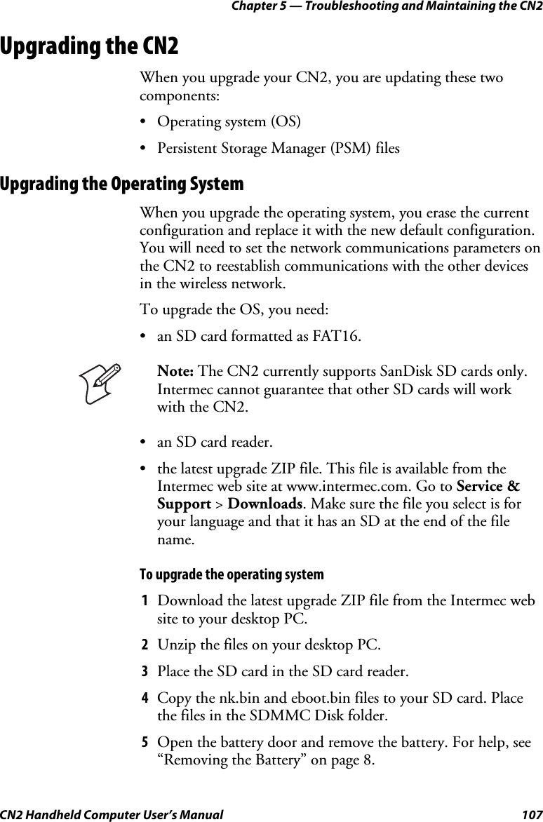 Chapter 5 — Troubleshooting and Maintaining the CN2 CN2 Handheld Computer User’s Manual  107 Upgrading the CN2 When you upgrade your CN2, you are updating these two components:  • Operating system (OS) • Persistent Storage Manager (PSM) files Upgrading the Operating System When you upgrade the operating system, you erase the current configuration and replace it with the new default configuration. You will need to set the network communications parameters on the CN2 to reestablish communications with the other devices in the wireless network.  To upgrade the OS, you need:  • an SD card formatted as FAT16.  Note: The CN2 currently supports SanDisk SD cards only. Intermec cannot guarantee that other SD cards will work with the CN2. • an SD card reader. • the latest upgrade ZIP file. This file is available from the Intermec web site at www.intermec.com. Go to Service &amp; Support &gt; Downloads. Make sure the file you select is for your language and that it has an SD at the end of the file name. To upgrade the operating system 1 Download the latest upgrade ZIP file from the Intermec web site to your desktop PC. 2 Unzip the files on your desktop PC. 3 Place the SD card in the SD card reader. 4 Copy the nk.bin and eboot.bin files to your SD card. Place the files in the SDMMC Disk folder. 5 Open the battery door and remove the battery. For help, see “Removing the Battery” on page 8. 