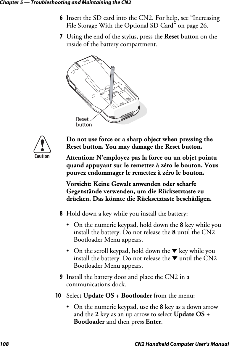 Chapter 5 — Troubleshooting and Maintaining the CN2 108  CN2 Handheld Computer User’s Manual 6 Insert the SD card into the CN2. For help, see “Increasing File Storage With the Optional SD Card” on page 26. 7 Using the end of the stylus, press the Reset button on the inside of the battery compartment.   Resetbutton  Do not use force or a sharp object when pressing the Reset button. You may damage the Reset button. Attention: N’employez pas la force ou un objet pointu quand appuyant sur le remettez à zéro le bouton. Vous pouvez endommager le remettez à zéro le bouton.  Vorsicht: Keine Gewalt anwenden oder scharfe Gegenstände verwenden, um die Rücksetztaste zu drücken. Das könnte die Rücksetztaste beschädigen. 8 Hold down a key while you install the battery: • On the numeric keypad, hold down the 8 key while you install the battery. Do not release the 8 until the CN2 Bootloader Menu appears. • On the scroll keypad, hold down the D key while you install the battery. Do not release the D until the CN2 Bootloader Menu appears. 9 Install the battery door and place the CN2 in a communications dock. 10 Select Update OS + Bootloader from the menu: • On the numeric keypad, use the 8 key as a down arrow and the 2 key as an up arrow to select Update OS + Bootloader and then press Enter. 