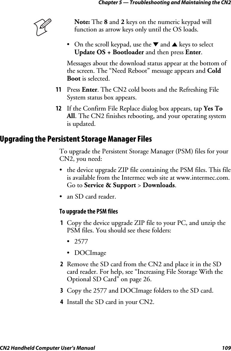 Chapter 5 — Troubleshooting and Maintaining the CN2 CN2 Handheld Computer User’s Manual  109  Note: The 8 and 2 keys on the numeric keypad will function as arrow keys only until the OS loads.  • On the scroll keypad, use the D and U keys to select Update OS + Bootloader and then press Enter. Messages about the download status appear at the bottom of the screen. The “Need Reboot” message appears and Cold Boot is selected. 11 Press Enter. The CN2 cold boots and the Refreshing File System status box appears. 12 If the Confirm File Replace dialog box appears, tap Yes To All. The CN2 finishes rebooting, and your operating system is updated. Upgrading the Persistent Storage Manager Files To upgrade the Persistent Storage Manager (PSM) files for your CN2, you need:  • the device upgrade ZIP file containing the PSM files. This file is available from the Intermec web site at www.intermec.com. Go to Service &amp; Support &gt; Downloads. • an SD card reader. To upgrade the PSM files 1 Copy the device upgrade ZIP file to your PC, and unzip the PSM files. You should see these folders: • 2577 • DOCImage 2 Remove the SD card from the CN2 and place it in the SD card reader. For help, see “Increasing File Storage With the Optional SD Card” on page 26. 3 Copy the 2577 and DOCImage folders to the SD card. 4 Install the SD card in your CN2. 