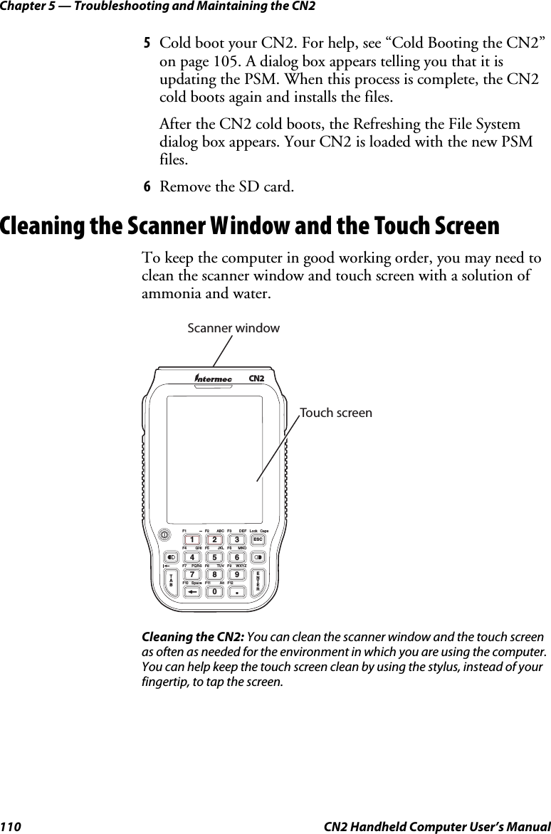 Chapter 5 — Troubleshooting and Maintaining the CN2 110  CN2 Handheld Computer User’s Manual 5 Cold boot your CN2. For help, see “Cold Booting the CN2” on page 105. A dialog box appears telling you that it is updating the PSM. When this process is complete, the CN2 cold boots again and installs the files. After the CN2 cold boots, the Refreshing the File System dialog box appears. Your CN2 is loaded with the new PSM files. 6 Remove the SD card. Cleaning the Scanner Window and the Touch Screen To keep the computer in good working order, you may need to clean the scanner window and touch screen with a solution of ammonia and water.   CN2TAB0.791346825ESCENTERF1 F3 LockF2F4 F6F5F7 F9F8F12F10 F11DEF CapsABCGHI MNOJKLPQRS WXYZTUVSpace AltScanner windowTouch screen Cleaning the CN2: You can clean the scanner window and the touch screen as often as needed for the environment in which you are using the computer. You can help keep the touch screen clean by using the stylus, instead of your fingertip, to tap the screen. 