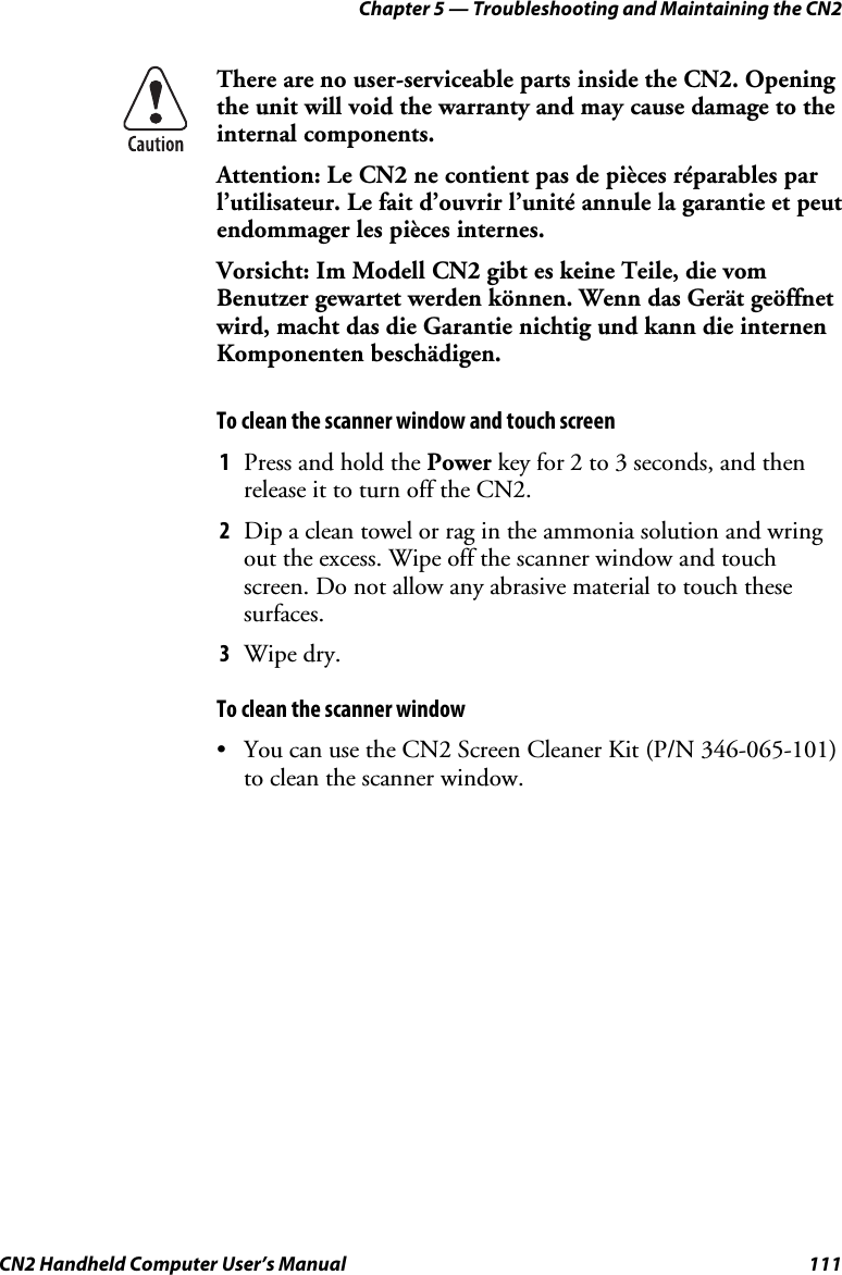 Chapter 5 — Troubleshooting and Maintaining the CN2 CN2 Handheld Computer User’s Manual  111  There are no user-serviceable parts inside the CN2. Opening the unit will void the warranty and may cause damage to the internal components.  Attention: Le CN2 ne contient pas de pièces réparables par l’utilisateur. Le fait d’ouvrir l’unité annule la garantie et peut endommager les pièces internes. Vorsicht: Im Modell CN2 gibt es keine Teile, die vom Benutzer gewartet werden können. Wenn das Gerät geöffnet wird, macht das die Garantie nichtig und kann die internen Komponenten beschädigen. To clean the scanner window and touch screen 1 Press and hold the Power key for 2 to 3 seconds, and then release it to turn off the CN2. 2 Dip a clean towel or rag in the ammonia solution and wring out the excess. Wipe off the scanner window and touch screen. Do not allow any abrasive material to touch these surfaces.  3 Wipe dry. To clean the scanner window • You can use the CN2 Screen Cleaner Kit (P/N 346-065-101) to clean the scanner window. 