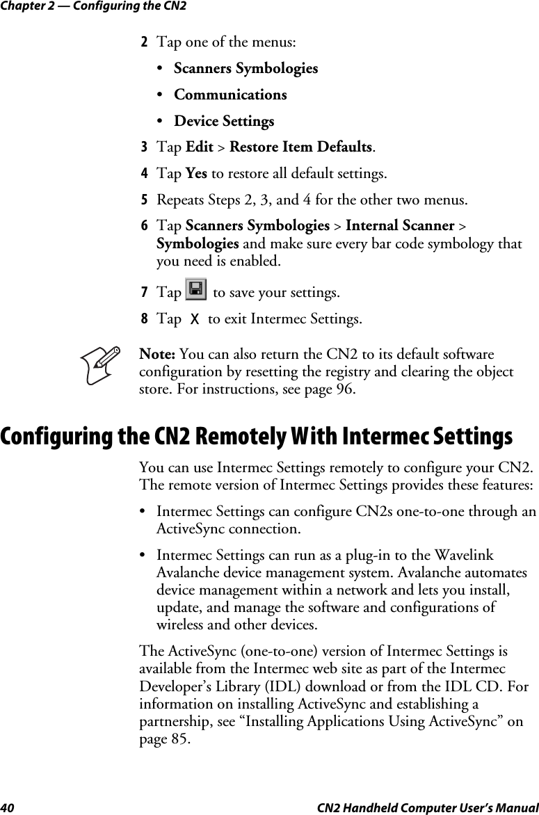 Chapter 2 — Configuring the CN2 40  CN2 Handheld Computer User’s Manual 2 Tap one of the menus:  • Scanners Symbologies • Communications • Device Settings 3 Tap Edit &gt; Restore Item Defaults. 4 Tap Yes to restore all default settings. 5 Repeats Steps 2, 3, and 4 for the other two menus. 6 Tap Scanners Symbologies &gt; Internal Scanner &gt; Symbologies and make sure every bar code symbology that you need is enabled.  7 Tap   to save your settings. 8 Tap X to exit Intermec Settings.  Note: You can also return the CN2 to its default software configuration by resetting the registry and clearing the object store. For instructions, see page 96. Configuring the CN2 Remotely With Intermec Settings You can use Intermec Settings remotely to configure your CN2. The remote version of Intermec Settings provides these features: • Intermec Settings can configure CN2s one-to-one through an ActiveSync connection. • Intermec Settings can run as a plug-in to the Wavelink Avalanche device management system. Avalanche automates device management within a network and lets you install, update, and manage the software and configurations of wireless and other devices. The ActiveSync (one-to-one) version of Intermec Settings is available from the Intermec web site as part of the Intermec Developer’s Library (IDL) download or from the IDL CD. For information on installing ActiveSync and establishing a partnership, see “Installing Applications Using ActiveSync” on page 85. 