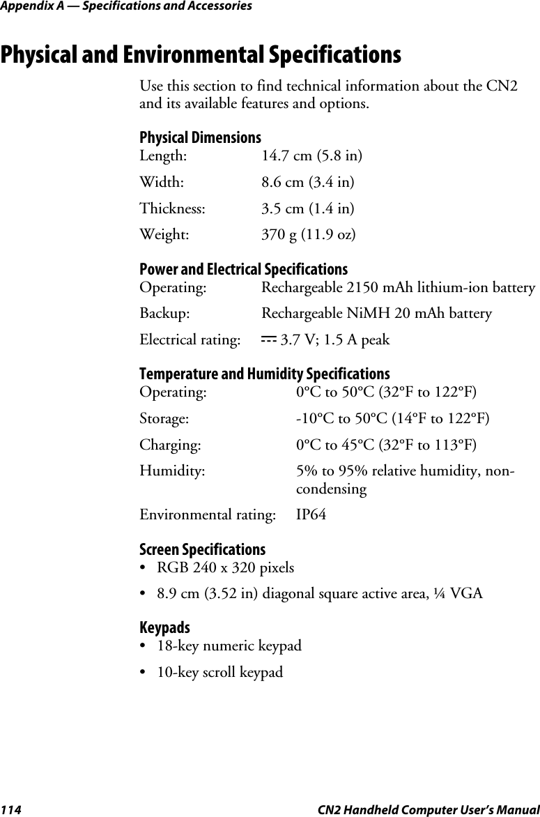 Appendix A — Specifications and Accessories 114  CN2 Handheld Computer User’s Manual Physical and Environmental Specifications Use this section to find technical information about the CN2 and its available features and options.  Physical Dimensions Length:   14.7 cm (5.8 in) Width:  8.6 cm (3.4 in) Thickness: 3.5 cm (1.4 in) Weight:  370 g (11.9 oz) Power and Electrical Specifications Operating:   Rechargeable 2150 mAh lithium-ion battery Backup:   Rechargeable NiMH 20 mAh battery Electrical rating:  x 3.7 V; 1.5 A peak Temperature and Humidity Specifications Operating:  0°C to 50°C (32°F to 122°F)  Storage:   -10°C to 50°C (14°F to 122°F) Charging:   0°C to 45°C (32°F to 113°F) Humidity:  5% to 95% relative humidity, non-condensing Environmental rating:  IP64 Screen Specifications • RGB 240 x 320 pixels • 8.9 cm (3.52 in) diagonal square active area, ¼ VGA Keypads • 18-key numeric keypad • 10-key scroll keypad 