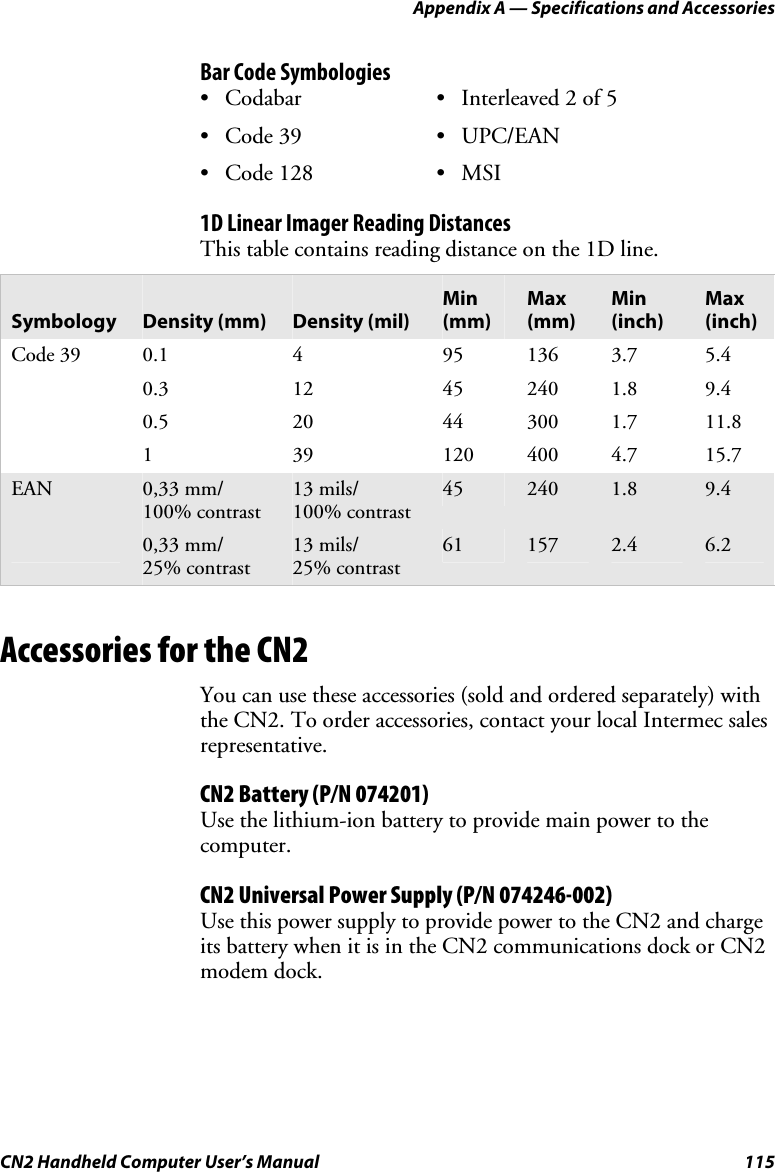 Appendix A — Specifications and Accessories CN2 Handheld Computer User’s Manual  115 Bar Code Symbologies • Codabar • Interleaved 2 of 5 • Code 39  • UPC/EAN • Code 128  • MSI 1D Linear Imager Reading Distances This table contains reading distance on the 1D line.  Symbology  Density (mm)  Density (mil) Min (mm) Max (mm) Min (inch) Max (inch) Code 39  0.1  4  95  136  3.7  5.4  0.3 12 45 240 1.8 9.4  0.5 20 44 300 1.7 11.8  1  39 120 400 4.7 15.7 EAN  0,33 mm/ 100% contrast 13 mils/ 100% contrast 45  240  1.8  9.4  0,33 mm/ 25% contrast 13 mils/ 25% contrast 61  157  2.4  6.2        Accessories for the CN2 You can use these accessories (sold and ordered separately) with the CN2. To order accessories, contact your local Intermec sales representative.  CN2 Battery (P/N 074201) Use the lithium-ion battery to provide main power to the computer. CN2 Universal Power Supply (P/N 074246-002) Use this power supply to provide power to the CN2 and charge its battery when it is in the CN2 communications dock or CN2 modem dock. 