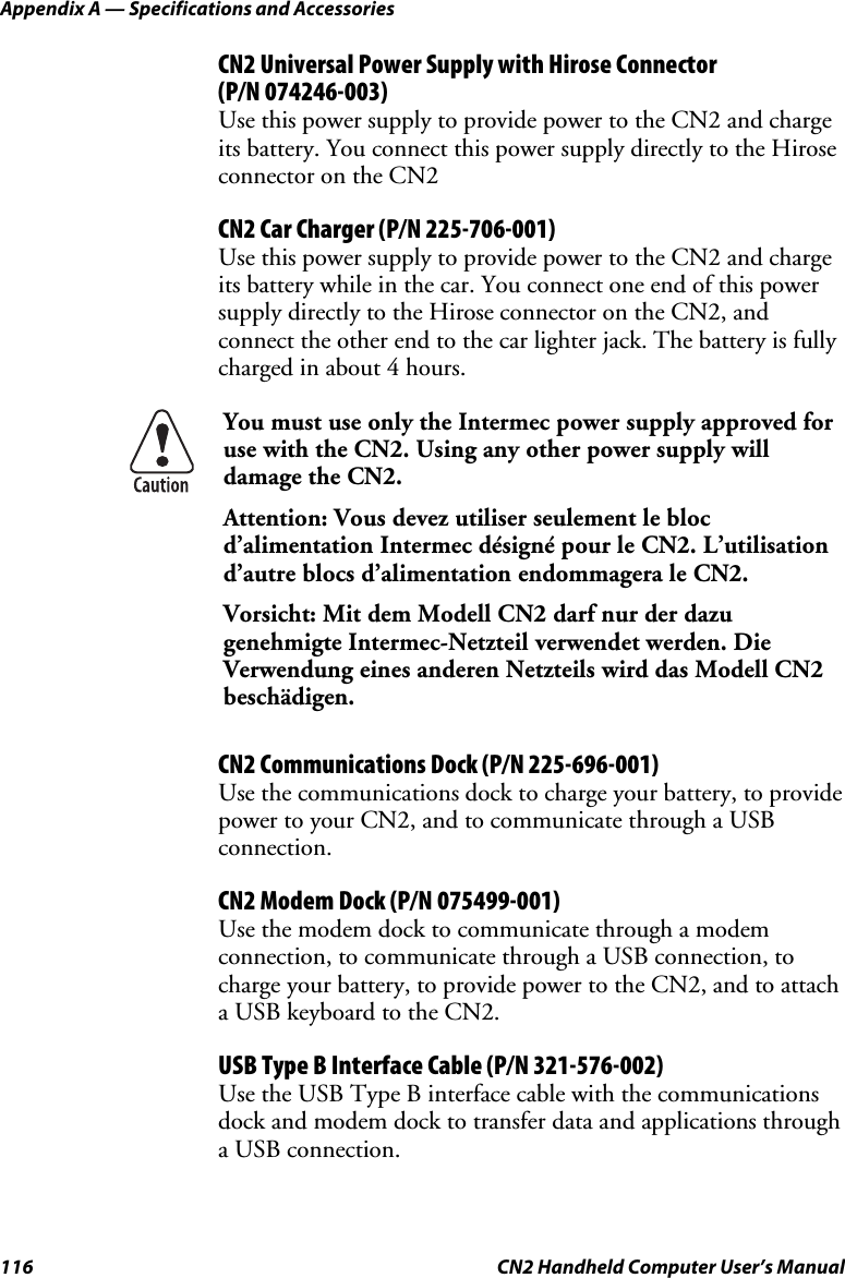 Appendix A — Specifications and Accessories 116  CN2 Handheld Computer User’s Manual CN2 Universal Power Supply with Hirose Connector  (P/N 074246-003) Use this power supply to provide power to the CN2 and charge its battery. You connect this power supply directly to the Hirose connector on the CN2 CN2 Car Charger (P/N 225-706-001) Use this power supply to provide power to the CN2 and charge its battery while in the car. You connect one end of this power supply directly to the Hirose connector on the CN2, and connect the other end to the car lighter jack. The battery is fully charged in about 4 hours.  You must use only the Intermec power supply approved for use with the CN2. Using any other power supply will damage the CN2. Attention: Vous devez utiliser seulement le bloc d’alimentation Intermec désigné pour le CN2. L’utilisation d’autre blocs d’alimentation endommagera le CN2. Vorsicht: Mit dem Modell CN2 darf nur der dazu genehmigte Intermec-Netzteil verwendet werden. Die Verwendung eines anderen Netzteils wird das Modell CN2 beschädigen. CN2 Communications Dock (P/N 225-696-001) Use the communications dock to charge your battery, to provide power to your CN2, and to communicate through a USB connection.  CN2 Modem Dock (P/N 075499-001) Use the modem dock to communicate through a modem connection, to communicate through a USB connection, to charge your battery, to provide power to the CN2, and to attach a USB keyboard to the CN2.  USB Type B Interface Cable (P/N 321-576-002) Use the USB Type B interface cable with the communications dock and modem dock to transfer data and applications through a USB connection. 