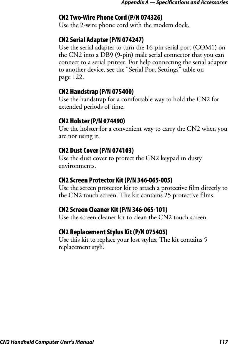 Appendix A — Specifications and Accessories CN2 Handheld Computer User’s Manual  117 CN2 Two-Wire Phone Cord (P/N 074326) Use the 2-wire phone cord with the modem dock. CN2 Serial Adapter (P/N 074247) Use the serial adapter to turn the 16-pin serial port (COM1) on the CN2 into a DB9 (9-pin) male serial connector that you can connect to a serial printer. For help connecting the serial adapter to another device, see the “Serial Port Settings” table on  page 122. CN2 Handstrap (P/N 075400) Use the handstrap for a comfortable way to hold the CN2 for extended periods of time. CN2 Holster (P/N 074490) Use the holster for a convenient way to carry the CN2 when you are not using it. CN2 Dust Cover (P/N 074103) Use the dust cover to protect the CN2 keypad in dusty environments.  CN2 Screen Protector Kit (P/N 346-065-005) Use the screen protector kit to attach a protective film directly to the CN2 touch screen. The kit contains 25 protective films.  CN2 Screen Cleaner Kit (P/N 346-065-101) Use the screen cleaner kit to clean the CN2 touch screen.  CN2 Replacement Stylus Kit (P/N 075405) Use this kit to replace your lost stylus. The kit contains 5 replacement styli.  