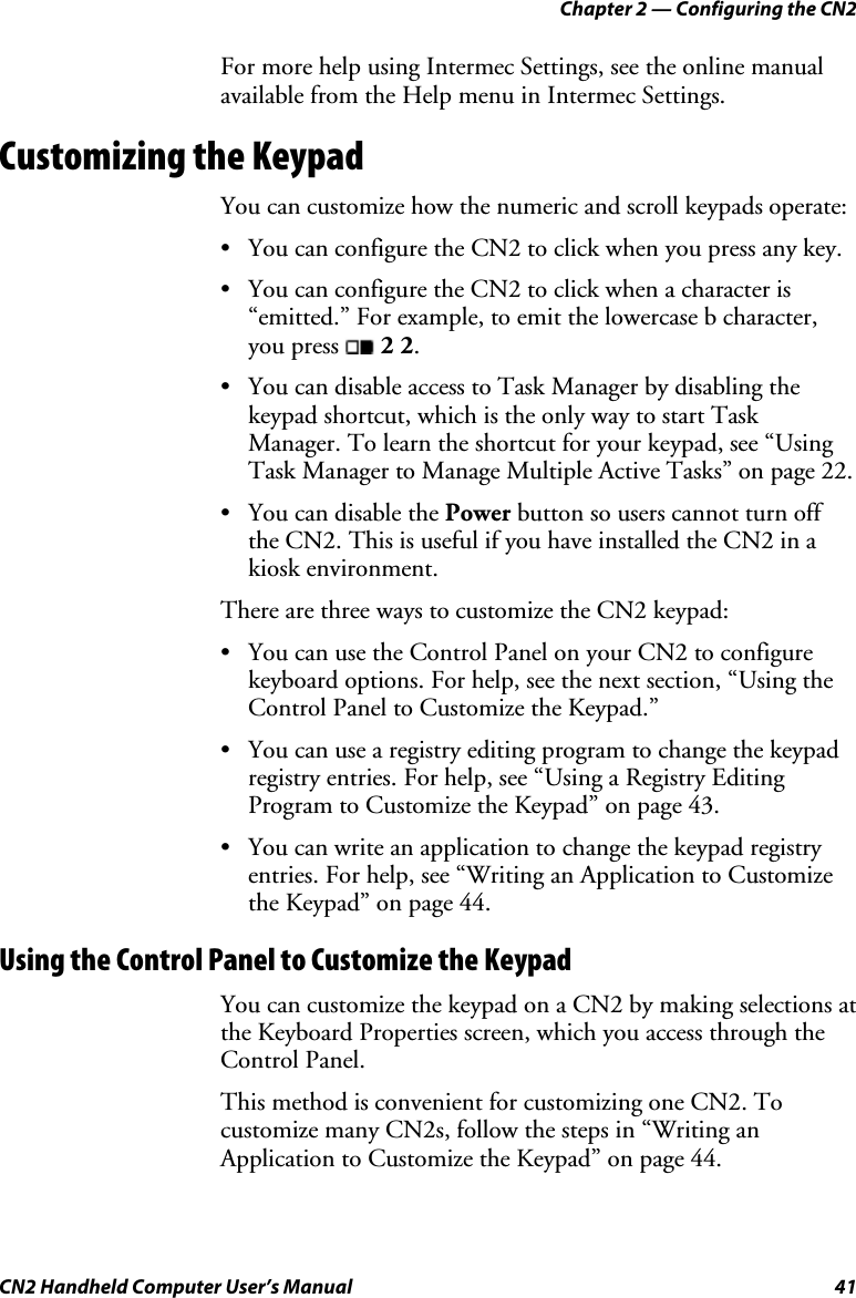 Chapter 2 — Configuring the CN2 CN2 Handheld Computer User’s Manual  41 For more help using Intermec Settings, see the online manual available from the Help menu in Intermec Settings. Customizing the Keypad You can customize how the numeric and scroll keypads operate: • You can configure the CN2 to click when you press any key. • You can configure the CN2 to click when a character is “emitted.” For example, to emit the lowercase b character, you press   2 2. • You can disable access to Task Manager by disabling the keypad shortcut, which is the only way to start Task Manager. To learn the shortcut for your keypad, see “Using Task Manager to Manage Multiple Active Tasks” on page 22. • You can disable the Power button so users cannot turn off the CN2. This is useful if you have installed the CN2 in a kiosk environment. There are three ways to customize the CN2 keypad: • You can use the Control Panel on your CN2 to configure keyboard options. For help, see the next section, “Using the Control Panel to Customize the Keypad.” • You can use a registry editing program to change the keypad registry entries. For help, see “Using a Registry Editing Program to Customize the Keypad” on page 43. • You can write an application to change the keypad registry entries. For help, see “Writing an Application to Customize the Keypad” on page 44. Using the Control Panel to Customize the Keypad You can customize the keypad on a CN2 by making selections at the Keyboard Properties screen, which you access through the Control Panel.  This method is convenient for customizing one CN2. To customize many CN2s, follow the steps in “Writing an Application to Customize the Keypad” on page 44. 