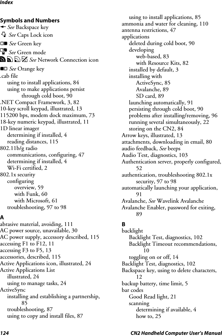 Index 124  CN2 Handheld Computer User’s Manual Symbols and Numbers  A See Backspace key  See Caps Lock icon  See Green key  See Green mode        See Network Connection icon  See Orange key .cab file using to install applications, 84 using to make applications persist through cold boot, 90 .NET Compact Framework, 3, 82 10-key scroll keypad, illustrated, 13 115200 bps, modem dock maximum, 73 18-key numeric keypad, illustrated, 11 1D linear imager determining if installed, 4 reading distances, 115 802.11b/g radio communications, configuring, 47 determining if installed, 4 Wi-Fi certified, 2 802.1x security configuring overview, 59 with Funk, 60 with Microsoft, 61 troubleshooting, 97 to 98 A abrasive material, avoiding, 111 AC power source, unavailable, 30 AC power supply, accessory described, 115 accessing F1 to F12, 11 accessing F3 to F5, 13 accessories, described, 115 Active Applications icon, illustrated, 24 Active Applications List illustrated, 24 using to manage tasks, 24 ActiveSync installing and establishing a partnership, 85 troubleshooting, 87 using to copy and install files, 87 using to install applications, 85 ammonia and water for cleaning, 110 antenna restrictions, 47 applications deleted during cold boot, 90 developing web-based, 83 with Resource Kits, 82 installed by default, 3 installing with ActiveSync, 85 Avalanche, 89 SD card, 89 launching automatically, 91 persisting through cold boot, 90 problems after installing/removing, 96 running several simultaneously, 22 storing on the CN2, 84 Arrow keys, illustrated, 13 attachments, downloading in email, 80 audio feedback, See beeps Audio Test, diagnostics, 103 Authentication server, properly configured, 52 authentication, troubleshooting 802.1x security, 97 to 98 automatically launching your application, 91 Avalanche, See Wavelink Avalanche Avalanche Enabler, password for exiting, 89 B backlight Backlight Test, diagnostics, 102 Backlight Timeout recommendations, 10 toggling on or off, 14 Backlight Test, diagnostics, 102 Backspace key, using to delete characters, 12 backup battery, time limit, 5 bar codes Good Read light, 21 scanning determining if available, 4 how to, 25 