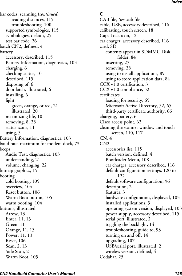 Index CN2 Handheld Computer User’s Manual  125 bar codes, scanning (continued) reading distances, 115 troubleshooting, 100 supported symbologies, 115 symbologies, default, 25 test bar code, 26 batch CN2, defined, 4 battery accessory, described, 115 Battery Information, diagnostics, 103 charging, 6 checking status, 10 described, 115 disposing of, 6 door latch, illustrated, 6 installing, 6 light green, orange, or red, 21 illustrated, 20 maximizing life, 10 removing, 8, 28 status icons, 11 using, 5 Battery Information, diagnostics, 103 baud rate, maximum for modem dock, 73 beeps Audio Test, diagnostics, 103 understanding, 21 volume, changing, 22 bitmap graphics, 15 booting cold booting, 105 overview, 104 Reset button, 106 Warm Boot button, 105 warm booting, 104 buttons, illustrated Arrow, 13 Enter, 11, 13 Green, 11 Orange, 11, 13 Power, 11, 13 Reset, 106 Scan, 2, 13 Side Scan, 2 Warm Boot, 105 C CAB file, See .cab file cable, USB, accessory described, 116 calibrating, touch screen, 18 Caps Lock icon, 12 car charger, accessory described, 116 card, SD contents appear in SDMMC Disk folder, 84 inserting, 27 removing, 28 using to install applications, 89 using to store application data, 84 CCX v1.0 certification, 3 CCX v1.0 compliance, 52 certificates loading for security, 65 Microsoft Active Directory, 52, 65 third-party certificate authority, 66 charging, battery, 6 Cisco access point, 62 cleaning the scanner window and touch screen, 110, 117 CN, 4 CN2 accessories list, 115 batch version, defined, 4 Bootloader Menu, 108 car charger, accessory described, 116 default configuration settings, 120 to 122 default software configuration, 96 description, 2 features, 3 hardware configuration, displayed, 103 installed applications, 3 operating system version, displayed, 103 power supply, accessory described, 115 serial port, illustrated, 2 toggling the backlight, 14 troubleshooting, guide to, 93 turning on and off, 14 upgrading, 107 USB/serial port, illustrated, 2 wireless version, defined, 4 Codabar, 25 