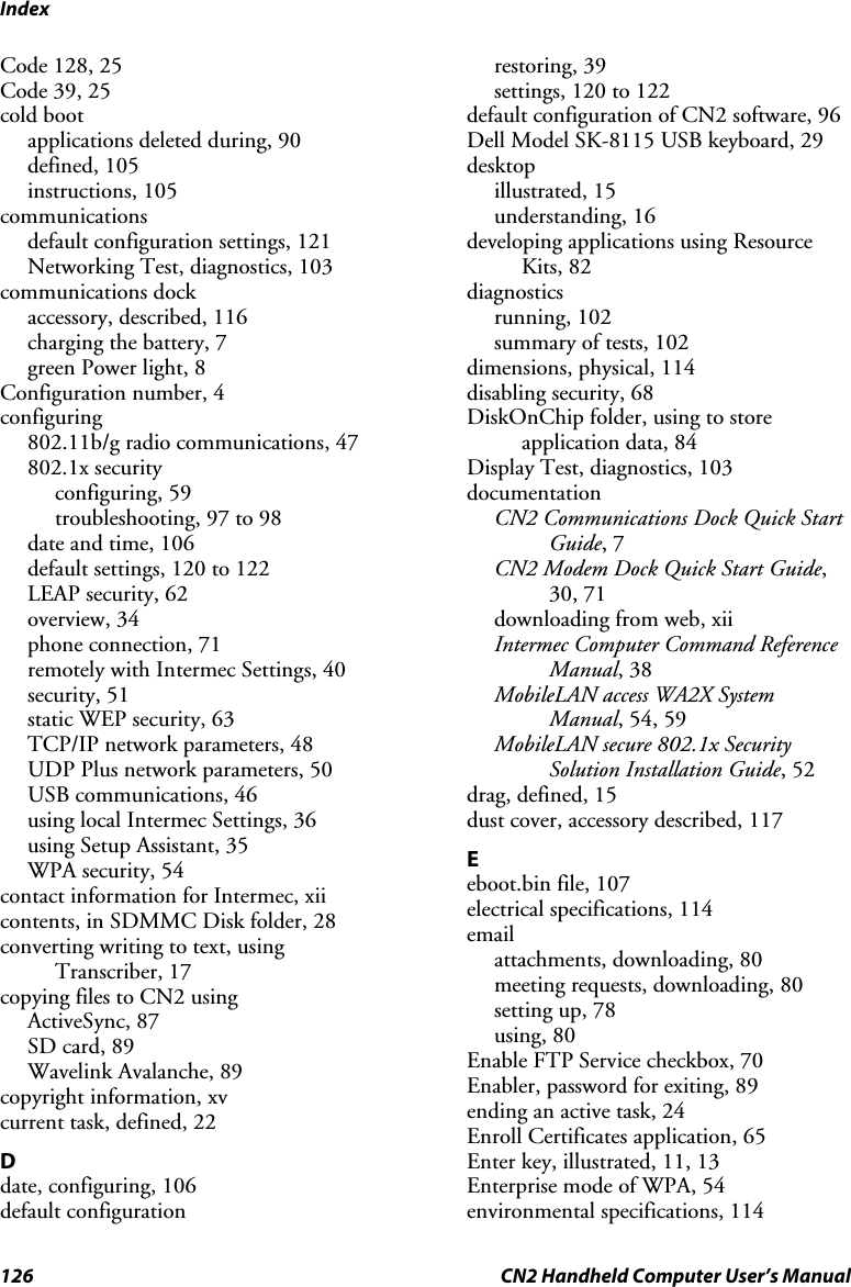 Index 126  CN2 Handheld Computer User’s Manual Code 128, 25 Code 39, 25 cold boot applications deleted during, 90 defined, 105 instructions, 105 communications default configuration settings, 121 Networking Test, diagnostics, 103 communications dock accessory, described, 116 charging the battery, 7 green Power light, 8 Configuration number, 4 configuring 802.11b/g radio communications, 47 802.1x security configuring, 59 troubleshooting, 97 to 98 date and time, 106 default settings, 120 to 122 LEAP security, 62 overview, 34 phone connection, 71 remotely with Intermec Settings, 40 security, 51 static WEP security, 63 TCP/IP network parameters, 48 UDP Plus network parameters, 50 USB communications, 46 using local Intermec Settings, 36 using Setup Assistant, 35 WPA security, 54 contact information for Intermec, xii contents, in SDMMC Disk folder, 28 converting writing to text, using Transcriber, 17 copying files to CN2 using ActiveSync, 87 SD card, 89 Wavelink Avalanche, 89 copyright information, xv current task, defined, 22 D date, configuring, 106 default configuration restoring, 39 settings, 120 to 122 default configuration of CN2 software, 96 Dell Model SK-8115 USB keyboard, 29 desktop illustrated, 15 understanding, 16 developing applications using Resource Kits, 82 diagnostics running, 102 summary of tests, 102 dimensions, physical, 114 disabling security, 68 DiskOnChip folder, using to store application data, 84 Display Test, diagnostics, 103 documentation CN2 Communications Dock Quick Start Guide, 7 CN2 Modem Dock Quick Start Guide, 30, 71 downloading from web, xii Intermec Computer Command Reference Manual, 38 MobileLAN access WA2X System Manual, 54, 59 MobileLAN secure 802.1x Security Solution Installation Guide, 52 drag, defined, 15 dust cover, accessory described, 117 E eboot.bin file, 107 electrical specifications, 114 email attachments, downloading, 80 meeting requests, downloading, 80 setting up, 78 using, 80 Enable FTP Service checkbox, 70 Enabler, password for exiting, 89 ending an active task, 24 Enroll Certificates application, 65 Enter key, illustrated, 11, 13 Enterprise mode of WPA, 54 environmental specifications, 114 