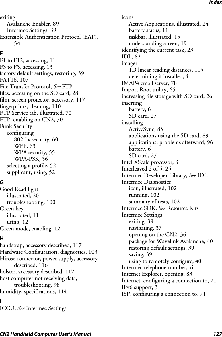 Index CN2 Handheld Computer User’s Manual  127 exiting Avalanche Enabler, 89 Intermec Settings, 39 Extensible Authentication Protocol (EAP), 54 F F1 to F12, accessing, 11 F3 to F5, accessing, 13 factory default settings, restoring, 39 FAT16, 107 File Transfer Protocol, See FTP files, accessing on the SD card, 28 film, screen protector, accessory, 117 fingerprints, cleaning, 110 FTP Service tab, illustrated, 70 FTP, enabling on CN2, 70 Funk Security configuring 802.1x security, 60 WEP, 63 WPA security, 55 WPA-PSK, 56 selecting a profile, 52 supplicant, using, 52 G Good Read light illustrated, 20 troubleshooting, 100 Green key illustrated, 11 using, 12 Green mode, enabling, 12 H handstrap, accessory described, 117 Hardware Configuration, diagnostics, 103 Hirose connector, power supply, accessory described, 116 holster, accessory described, 117 host computer not receiving data, troubleshooting, 98 humidity, specifications, 114 I ICCU, See Intermec Settings icons Active Applications, illustrated, 24 battery status, 11 taskbar, illustrated, 15 understanding screen, 19 identifying the current task, 23 IDL, 82 imager 1D linear reading distances, 115 determining if installed, 4 IMAP4 email server, 78 Import Root utility, 65 increasing file storage with SD card, 26 inserting battery, 6 SD card, 27 installing ActiveSync, 85 applications using the SD card, 89 applications, problems afterward, 96 battery, 6 SD card, 27 Intel XScale processor, 3 Interleaved 2 of 5, 25 Intermec Developer Library, See IDL Intermec Diagnostics icon, illustrated, 102 running, 102 summary of tests, 102 Intermec SDK, See Resource Kits Intermec Settings exiting, 39 navigating, 37 opening on the CN2, 36 package for Wavelink Avalanche, 40 restoring default settings, 39 saving, 39 using to remotely configure, 40 Intermec telephone number, xii Internet Explorer, opening, 83 Internet, configuring a connection to, 71 IPv6 support, 3 ISP, configuring a connection to, 71 