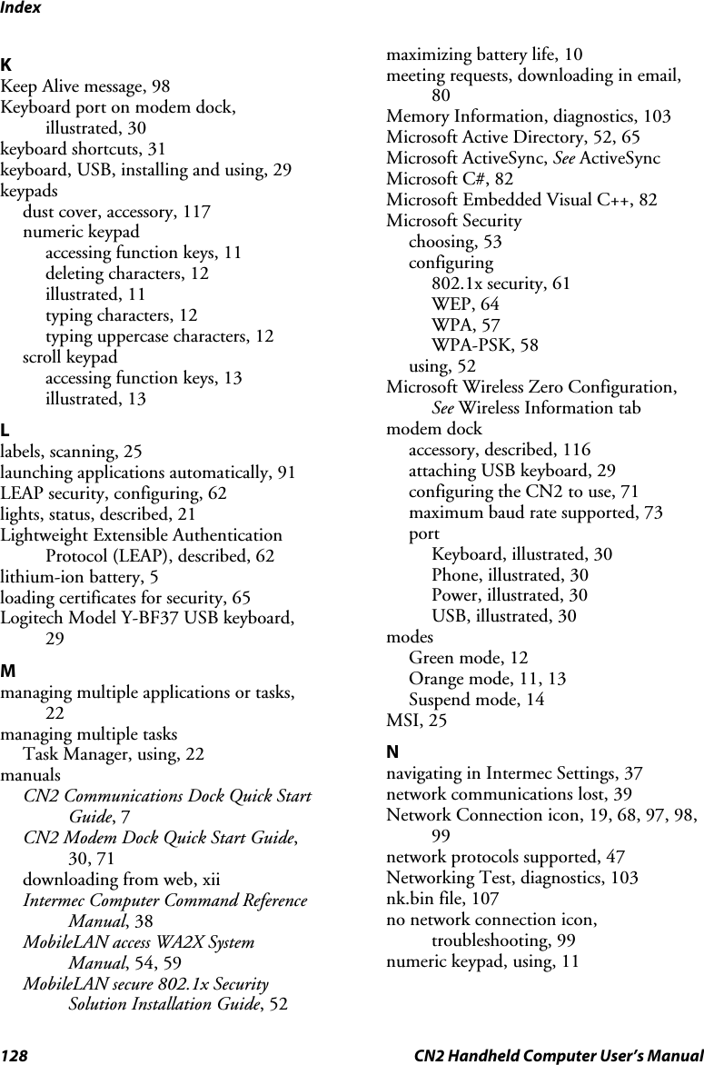 Index 128  CN2 Handheld Computer User’s Manual K Keep Alive message, 98 Keyboard port on modem dock, illustrated, 30 keyboard shortcuts, 31 keyboard, USB, installing and using, 29 keypads dust cover, accessory, 117 numeric keypad accessing function keys, 11 deleting characters, 12 illustrated, 11 typing characters, 12 typing uppercase characters, 12 scroll keypad accessing function keys, 13 illustrated, 13 L labels, scanning, 25 launching applications automatically, 91 LEAP security, configuring, 62 lights, status, described, 21 Lightweight Extensible Authentication Protocol (LEAP), described, 62 lithium-ion battery, 5 loading certificates for security, 65 Logitech Model Y-BF37 USB keyboard, 29 M managing multiple applications or tasks, 22 managing multiple tasks Task Manager, using, 22 manuals CN2 Communications Dock Quick Start Guide, 7 CN2 Modem Dock Quick Start Guide, 30, 71 downloading from web, xii Intermec Computer Command Reference Manual, 38 MobileLAN access WA2X System Manual, 54, 59 MobileLAN secure 802.1x Security Solution Installation Guide, 52 maximizing battery life, 10 meeting requests, downloading in email, 80 Memory Information, diagnostics, 103 Microsoft Active Directory, 52, 65 Microsoft ActiveSync, See ActiveSync Microsoft C#, 82 Microsoft Embedded Visual C++, 82 Microsoft Security choosing, 53 configuring 802.1x security, 61 WEP, 64 WPA, 57 WPA-PSK, 58 using, 52 Microsoft Wireless Zero Configuration, See Wireless Information tab modem dock accessory, described, 116 attaching USB keyboard, 29 configuring the CN2 to use, 71 maximum baud rate supported, 73 port Keyboard, illustrated, 30 Phone, illustrated, 30 Power, illustrated, 30 USB, illustrated, 30 modes Green mode, 12 Orange mode, 11, 13 Suspend mode, 14 MSI, 25 N navigating in Intermec Settings, 37 network communications lost, 39 Network Connection icon, 19, 68, 97, 98, 99 network protocols supported, 47 Networking Test, diagnostics, 103 nk.bin file, 107 no network connection icon, troubleshooting, 99 numeric keypad, using, 11 