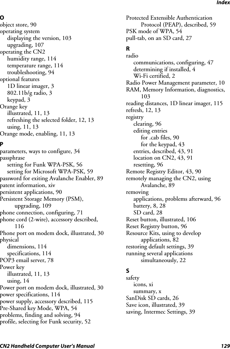 Index CN2 Handheld Computer User’s Manual  129 O object store, 90 operating system displaying the version, 103 upgrading, 107 operating the CN2 humidity range, 114 temperature range, 114 troubleshooting, 94 optional features 1D linear imager, 3 802.11b/g radio, 3 keypad, 3 Orange key illustrated, 11, 13 refreshing the selected folder, 12, 13 using, 11, 13 Orange mode, enabling, 11, 13 P parameters, ways to configure, 34 passphrase setting for Funk WPA-PSK, 56 setting for Microsoft WPA-PSK, 59 password for exiting Avalanche Enabler, 89 patent information, xiv persistent applications, 90 Persistent Storage Memory (PSM), upgrading, 109 phone connection, configuring, 71 phone cord (2-wire), accessory described, 116 Phone port on modem dock, illustrated, 30 physical dimensions, 114 specifications, 114 POP3 email server, 78 Power key illustrated, 11, 13 using, 14 Power port on modem dock, illustrated, 30 power specifications, 114 power supply, accessory described, 115 Pre-Shared key Mode, WPA, 54 problems, finding and solving, 94 profile, selecting for Funk security, 52 Protected Extensible Authentication Protocol (PEAP), described, 59 PSK mode of WPA, 54 pull-tab, on an SD card, 27 R radio communications, configuring, 47 determining if installed, 4 Wi-Fi certified, 2 Radio Power Management parameter, 10 RAM, Memory Information, diagnostics, 103 reading distances, 1D linear imager, 115 refresh, 12, 13 registry clearing, 96 editing entries for .cab files, 90 for the keypad, 43 entries, described, 43, 91 location on CN2, 43, 91 resetting, 96 Remote Registry Editor, 43, 90 remotely managing the CN2, using Avalanche, 89 removing applications, problems afterward, 96 battery, 8, 28 SD card, 28 Reset button, illustrated, 106 Reset Registry button, 96 Resource Kits, using to develop applications, 82 restoring default settings, 39 running several applications simultaneously, 22 S safety icons, xi summary, x SanDisk SD cards, 26 Save icon, illustrated, 39 saving, Intermec Settings, 39 