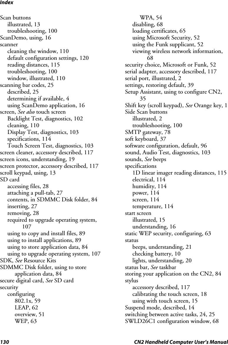 Index 130  CN2 Handheld Computer User’s Manual Scan buttons illustrated, 13 troubleshooting, 100 ScanDemo, using, 16 scanner cleaning the window, 110 default configuration settings, 120 reading distances, 115 troubleshooting, 100 window, illustrated, 110 scanning bar codes, 25 described, 25 determining if available, 4 using ScanDemo application, 16 screen, See also touch screen Backlight Test, diagnostics, 102 cleaning, 110 Display Test, diagnostics, 103 specifications, 114 Touch Screen Test, diagnostics, 103 screen cleaner, accessory described, 117 screen icons, understanding, 19 screen protector, accessory described, 117 scroll keypad, using, 13 SD card accessing files, 28 attaching a pull-tab, 27 contents, in SDMMC Disk folder, 84 inserting, 27 removing, 28 required to upgrade operating system, 107 using to copy and install files, 89 using to install applications, 89 using to store application data, 84 using to upgrade operating system, 107 SDK, See Resource Kits SDMMC Disk folder, using to store application data, 84 secure digital card, See SD card security configuring 802.1x, 59 LEAP, 62 overview, 51 WEP, 63 WPA, 54 disabling, 68 loading certificates, 65 using Microsoft Security, 52 using the Funk supplicant, 52 viewing wireless network information, 68 security choice, Microsoft or Funk, 52 serial adapter, accessory described, 117 serial port, illustrated, 2 settings, restoring default, 39 Setup Assistant, using to configure CN2, 35 Shift key (scroll keypad), See Orange key, 1 Side Scan buttons illustrated, 2 troubleshooting, 100 SMTP gateway, 78 soft keyboard, 37 software configuration, default, 96 sound, Audio Test, diagnostics, 103 sounds, See beeps specifications 1D linear imager reading distances, 115 electrical, 114 humidity, 114 power, 114 screen, 114 temperature, 114 start screen illustrated, 15 understanding, 16 static WEP security, configuring, 63 status beeps, understanding, 21 checking battery, 10 lights, understanding, 20 status bar, See taskbar storing your application on the CN2, 84 stylus accessory described, 117 calibrating the touch screen, 18 using with touch screen, 15 Suspend mode, described, 14 switching between active tasks, 24, 25 SWLD26C1 configuration window, 68 