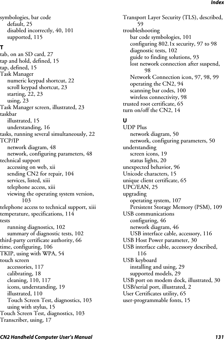 Index CN2 Handheld Computer User’s Manual  131 symbologies, bar code default, 25 disabled incorrectly, 40, 101 supported, 115 T tab, on an SD card, 27 tap and hold, defined, 15 tap, defined, 15 Task Manager numeric keypad shortcut, 22 scroll keypad shortcut, 23 starting, 22, 23 using, 23 Task Manager screen, illustrated, 23 taskbar illustrated, 15 understanding, 16 tasks, running several simultaneously, 22 TCP/IP network diagram, 48 network, configuring parameters, 48 technical support accessing on web, xii sending CN2 for repair, 104 services, listed, xiii telephone access, xiii viewing the operating system version, 103 telephone access to technical support, xiii temperature, specifications, 114 tests running diagnostics, 102 summary of diagnostic tests, 102 third-party certificate authority, 66 time, configuring, 106 TKIP, using with WPA, 54 touch screen accessories, 117 calibrating, 18 cleaning, 110, 117 icons, understanding, 19 illustrated, 110 Touch Screen Test, diagnostics, 103 using with stylus, 15 Touch Screen Test, diagnostics, 103 Transcriber, using, 17 Transport Layer Security (TLS), described, 59 troubleshooting bar code symbologies, 101 configuring 802.1x security, 97 to 98 diagnostic tests, 102 guide to finding solutions, 93 lost network connection after suspend, 98 Network Connection icon, 97, 98, 99 operating the CN2, 94 scanning bar codes, 100 wireless connectivity, 98 trusted root certificate, 65 turn on/off the CN2, 14 U UDP Plus network diagram, 50 network, configuring parameters, 50 understanding screen icons, 19 status lights, 20 unexpected behavior, 96 Unicode characters, 15 unique client certificate, 65 UPC/EAN, 25 upgrading operating system, 107 Persistent Storage Memory (PSM), 109 USB communications configuring, 46 network diagram, 46 USB interface cable, accessory, 116 USB Host Power parameter, 30 USB interface cable, accessory described, 116 USB keyboard installing and using, 29 supported models, 29 USB port on modem dock, illustrated, 30 USB/serial port, illustrated, 2 User Certificates utility, 65 user-programmable fonts, 15 