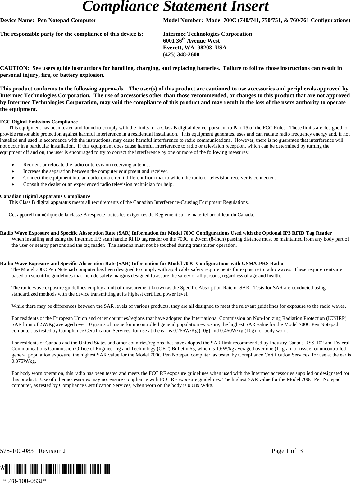 578-100-083   Revision J    Page 1 of  3  *578-100-083J*   *578-100-083J* Compliance Statement Insert  Device Name:  Pen Notepad Computer  Model Number:  Model 700C (740/741, 750/751, &amp; 760/761 Configurations)  The responsible party for the compliance of this device is:  Intermec Technologies Corporation  6001 36th Avenue West   Everett, WA  98203  USA  (425) 348-2600  CAUTION:  See users guide instructions for handling, charging, and replacing batteries.  Failure to follow those instructions can result in personal injury, fire, or battery explosion.  This product conforms to the following approvals.   The user(s) of this product are cautioned to use accessories and peripherals approved by Intermec Technologies Corporation.  The use of accessories other than those recommended, or changes to this product that are not approved by Intermec Technologies Corporation, may void the compliance of this product and may result in the loss of the users authority to operate the equipment.  FCC Digital Emissions Compliance     This equipment has been tested and found to comply with the limits for a Class B digital device, pursuant to Part 15 of the FCC Rules.  These limits are designed to provide reasonable protection against harmful interference in a residential installation.  This equipment generates, uses and can radiate radio frequency energy and, if not installed and used in accordance with the instructions, may cause harmful interference to radio communications.  However, there is no guarantee that interference will not occur in a particular installation.  If this equipment does cause harmful interference to radio or television reception, which can be determined by turning the equipment off and on, the user is encouraged to try to correct the interference by one or more of the following measures:  • Reorient or relocate the radio or television receiving antenna. • Increase the separation between the computer equipment and receiver. • Connect the equipment into an outlet on a circuit different from that to which the radio or television receiver is connected. • Consult the dealer or an experienced radio television technician for help.  Canadian Digital Apparatus Compliance   This Class B digital apparatus meets all requirements of the Canadian Interference-Causing Equipment Regulations.     Cet appareil numérique de la classe B respecte toutes les exigences du Règlement sur le matériel brouilleur du Canada.   Radio Wave Exposure and Specific Absorption Rate (SAR) Information for Model 700C Configurations Used with the Optional IP3 RFID Tag Reader  When installing and using the Intermec IP3 scan handle RFID tag reader on the 700C, a 20-cm (8-inch) passing distance must be maintained from any body part of the user or nearby persons and the tag reader.  The antenna must not be touched during transmitter operation.    Radio Wave Exposure and Specific Absorption Rate (SAR) Information for Model 700C Configurations with GSM/GPRS Radio The Model 700C Pen Notepad computer has been designed to comply with applicable safety requirements for exposure to radio waves.  These requirements are based on scientific guidelines that include safety margins designed to assure the safety of all persons, regardless of age and health.  The radio wave exposure guidelines employ a unit of measurement known as the Specific Absorption Rate or SAR.  Tests for SAR are conducted using standardized methods with the device transmitting at its highest certified power level.  While there may be differences between the SAR levels of various products, they are all designed to meet the relevant guidelines for exposure to the radio waves.  For residents of the European Union and other countries/regions that have adopted the International Commission on Non-Ionizing Radiation Protection (ICNIRP) SAR limit of 2W/Kg averaged over 10 grams of tissue for uncontrolled general population exposure, the highest SAR value for the Model 700C Pen Notepad computer, as tested by Compliance Certification Services, for use at the ear is 0.266W/Kg (10g) and 0.460W/kg (10g) for body worn.  For residents of Canada and the United States and other countries/regions that have adopted the SAR limit recommended by Industry Canada RSS-102 and Federal Communications Commission Office of Engineering and Technology (OET) Bulletin 65, which is 1.6W/kg averaged over one (1) gram of tissue for uncontrolled general population exposure, the highest SAR value for the Model 700C Pen Notepad computer, as tested by Compliance Certification Services, for use at the ear is 0.375W/kg.  For body worn operation, this radio has been tested and meets the FCC RF exposure guidelines when used with the Intermec accessories supplied or designated for this product.  Use of other accessories may not ensure compliance with FCC RF exposure guidelines. The highest SAR value for the Model 700C Pen Notepad computer, as tested by Compliance Certification Services, when worn on the body is 0.689 W/kg.&quot;  