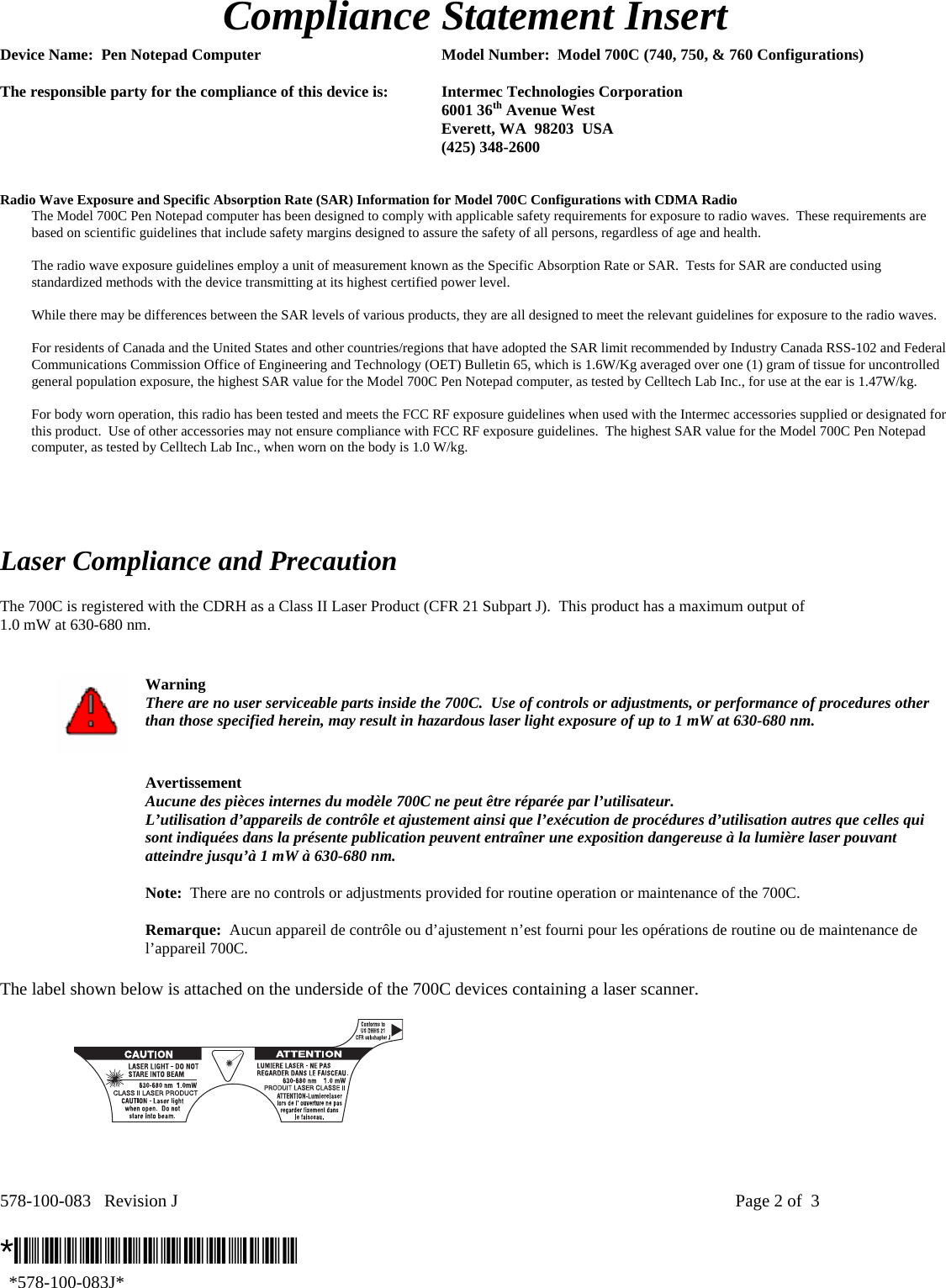 578-100-083   Revision J    Page 2 of  3  *578-100-083J*   *578-100-083J*  Compliance Statement Insert  Device Name:  Pen Notepad Computer  Model Number:  Model 700C (740, 750, &amp; 760 Configurations)  The responsible party for the compliance of this device is:  Intermec Technologies Corporation  6001 36th Avenue West   Everett, WA  98203  USA  (425) 348-2600   Radio Wave Exposure and Specific Absorption Rate (SAR) Information for Model 700C Configurations with CDMA Radio The Model 700C Pen Notepad computer has been designed to comply with applicable safety requirements for exposure to radio waves.  These requirements are based on scientific guidelines that include safety margins designed to assure the safety of all persons, regardless of age and health.  The radio wave exposure guidelines employ a unit of measurement known as the Specific Absorption Rate or SAR.  Tests for SAR are conducted using standardized methods with the device transmitting at its highest certified power level.  While there may be differences between the SAR levels of various products, they are all designed to meet the relevant guidelines for exposure to the radio waves.  For residents of Canada and the United States and other countries/regions that have adopted the SAR limit recommended by Industry Canada RSS-102 and Federal Communications Commission Office of Engineering and Technology (OET) Bulletin 65, which is 1.6W/Kg averaged over one (1) gram of tissue for uncontrolled general population exposure, the highest SAR value for the Model 700C Pen Notepad computer, as tested by Celltech Lab Inc., for use at the ear is 1.47W/kg.  For body worn operation, this radio has been tested and meets the FCC RF exposure guidelines when used with the Intermec accessories supplied or designated for this product.  Use of other accessories may not ensure compliance with FCC RF exposure guidelines.  The highest SAR value for the Model 700C Pen Notepad computer, as tested by Celltech Lab Inc., when worn on the body is 1.0 W/kg.      Laser Compliance and Precaution  The 700C is registered with the CDRH as a Class II Laser Product (CFR 21 Subpart J).  This product has a maximum output of  1.0 mW at 630-680 nm.    Warning There are no user serviceable parts inside the 700C.  Use of controls or adjustments, or performance of procedures other than those specified herein, may result in hazardous laser light exposure of up to 1 mW at 630-680 nm.   Avertissement Aucune des pièces internes du modèle 700C ne peut être réparée par l’utilisateur. L’utilisation d’appareils de contrôle et ajustement ainsi que l’exécution de procédures d’utilisation autres que celles qui sont indiquées dans la présente publication peuvent entraîner une exposition dangereuse à la lumière laser pouvant atteindre jusqu’à 1 mW à 630-680 nm.   Note:  There are no controls or adjustments provided for routine operation or maintenance of the 700C.   Remarque:  Aucun appareil de contrôle ou d’ajustement n’est fourni pour les opérations de routine ou de maintenance de l’appareil 700C.  The label shown below is attached on the underside of the 700C devices containing a laser scanner.    