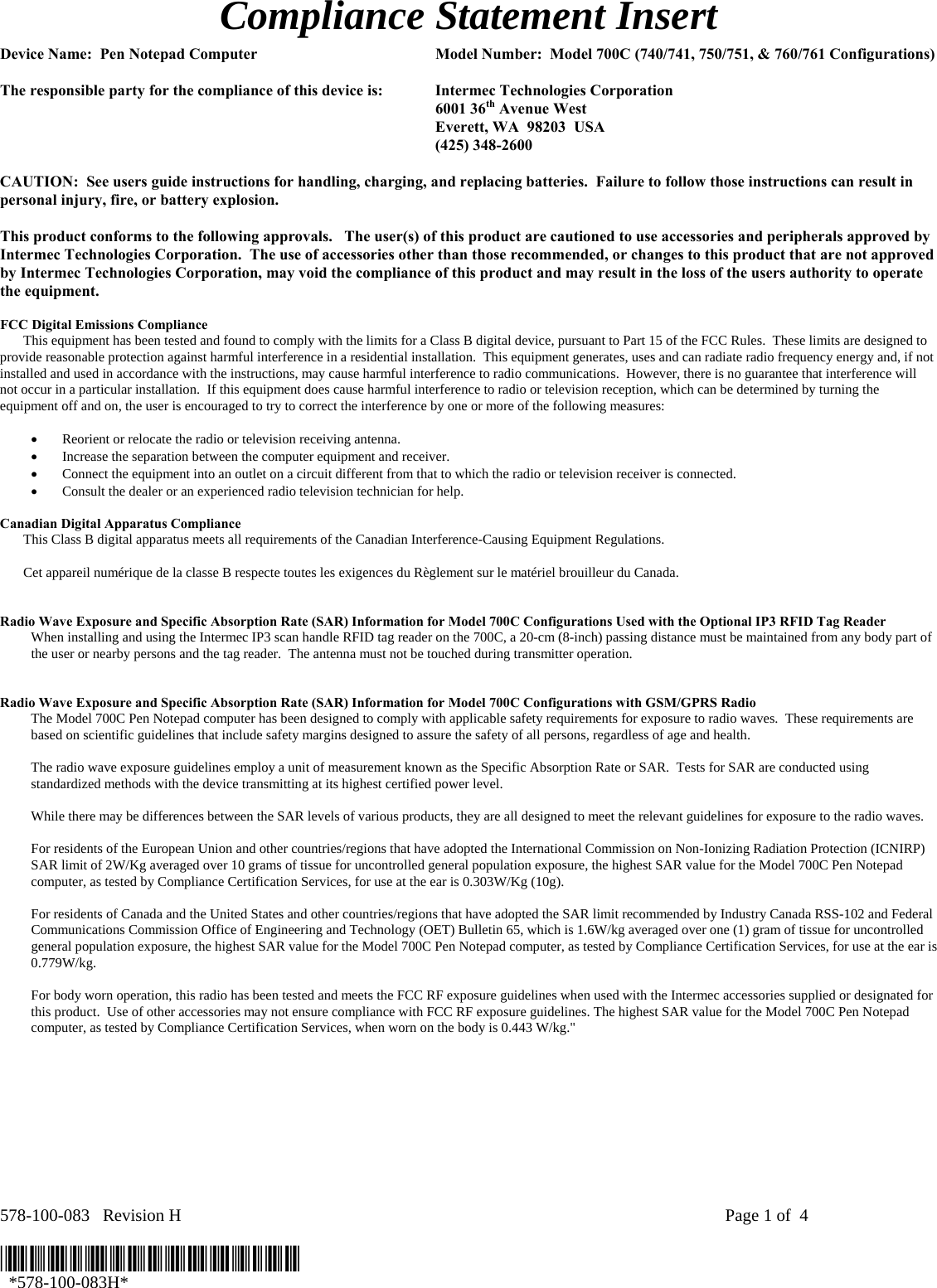 578-100-083   Revision H    Page 1 of  4  *578-100-083H*   *578-100-083H* Compliance Statement Insert  Device Name:  Pen Notepad Computer  Model Number:  Model 700C (740/741, 750/751, &amp; 760/761 Configurations)  The responsible party for the compliance of this device is:  Intermec Technologies Corporation  6001 36th Avenue West   Everett, WA  98203  USA  (425) 348-2600  CAUTION:  See users guide instructions for handling, charging, and replacing batteries.  Failure to follow those instructions can result in personal injury, fire, or battery explosion.  This product conforms to the following approvals.   The user(s) of this product are cautioned to use accessories and peripherals approved by Intermec Technologies Corporation.  The use of accessories other than those recommended, or changes to this product that are not approved by Intermec Technologies Corporation, may void the compliance of this product and may result in the loss of the users authority to operate the equipment.  FCC Digital Emissions Compliance     This equipment has been tested and found to comply with the limits for a Class B digital device, pursuant to Part 15 of the FCC Rules.  These limits are designed to provide reasonable protection against harmful interference in a residential installation.  This equipment generates, uses and can radiate radio frequency energy and, if not installed and used in accordance with the instructions, may cause harmful interference to radio communications.  However, there is no guarantee that interference will not occur in a particular installation.  If this equipment does cause harmful interference to radio or television reception, which can be determined by turning the equipment off and on, the user is encouraged to try to correct the interference by one or more of the following measures:  • Reorient or relocate the radio or television receiving antenna. • Increase the separation between the computer equipment and receiver. • Connect the equipment into an outlet on a circuit different from that to which the radio or television receiver is connected. • Consult the dealer or an experienced radio television technician for help.  Canadian Digital Apparatus Compliance   This Class B digital apparatus meets all requirements of the Canadian Interference-Causing Equipment Regulations.     Cet appareil numérique de la classe B respecte toutes les exigences du Règlement sur le matériel brouilleur du Canada.   Radio Wave Exposure and Specific Absorption Rate (SAR) Information for Model 700C Configurations Used with the Optional IP3 RFID Tag Reader  When installing and using the Intermec IP3 scan handle RFID tag reader on the 700C, a 20-cm (8-inch) passing distance must be maintained from any body part of the user or nearby persons and the tag reader.  The antenna must not be touched during transmitter operation.    Radio Wave Exposure and Specific Absorption Rate (SAR) Information for Model 700C Configurations with GSM/GPRS Radio The Model 700C Pen Notepad computer has been designed to comply with applicable safety requirements for exposure to radio waves.  These requirements are based on scientific guidelines that include safety margins designed to assure the safety of all persons, regardless of age and health.  The radio wave exposure guidelines employ a unit of measurement known as the Specific Absorption Rate or SAR.  Tests for SAR are conducted using standardized methods with the device transmitting at its highest certified power level.  While there may be differences between the SAR levels of various products, they are all designed to meet the relevant guidelines for exposure to the radio waves.  For residents of the European Union and other countries/regions that have adopted the International Commission on Non-Ionizing Radiation Protection (ICNIRP) SAR limit of 2W/Kg averaged over 10 grams of tissue for uncontrolled general population exposure, the highest SAR value for the Model 700C Pen Notepad computer, as tested by Compliance Certification Services, for use at the ear is 0.303W/Kg (10g).  For residents of Canada and the United States and other countries/regions that have adopted the SAR limit recommended by Industry Canada RSS-102 and Federal Communications Commission Office of Engineering and Technology (OET) Bulletin 65, which is 1.6W/kg averaged over one (1) gram of tissue for uncontrolled general population exposure, the highest SAR value for the Model 700C Pen Notepad computer, as tested by Compliance Certification Services, for use at the ear is 0.779W/kg.  For body worn operation, this radio has been tested and meets the FCC RF exposure guidelines when used with the Intermec accessories supplied or designated for this product.  Use of other accessories may not ensure compliance with FCC RF exposure guidelines. The highest SAR value for the Model 700C Pen Notepad computer, as tested by Compliance Certification Services, when worn on the body is 0.443 W/kg.&quot;  