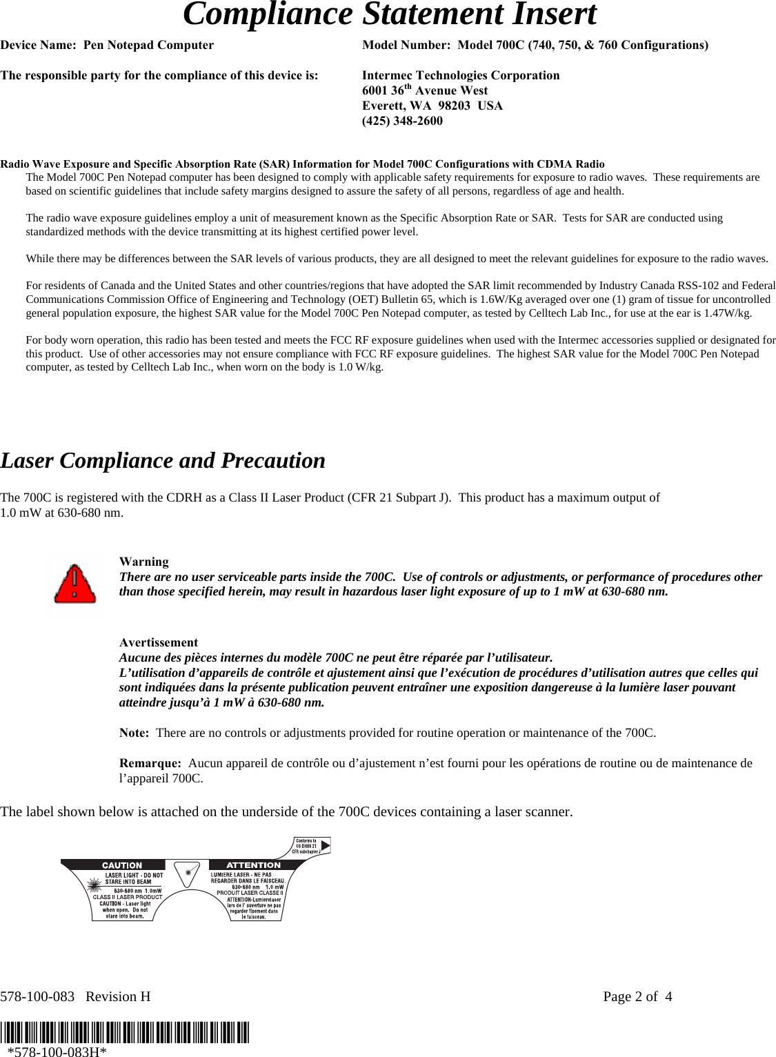  Compliance Statement Insert  Device Name:  Pen Notepad Computer  Model Number:  Model 700C (740, 750, &amp; 760 Configurations)  The responsible party for the compliance of this device is:  Intermec Technologies Corporation  6001 36th Avenue West   Everett, WA  98203  USA  (425) 348-2600   Radio Wave Exposure and Specific Absorption Rate (SAR) Information for Model 700C Configurations with CDMA Radio The Model 700C Pen Notepad computer has been designed to comply with applicable safety requirements for exposure to radio waves.  These requirements are based on scientific guidelines that include safety margins designed to assure the safety of all persons, regardless of age and health.  The radio wave exposure guidelines employ a unit of measurement known as the Specific Absorption Rate or SAR.  Tests for SAR are conducted using standardized methods with the device transmitting at its highest certified power level.  While there may be differences between the SAR levels of various products, they are all designed to meet the relevant guidelines for exposure to the radio waves.  For residents of Canada and the United States and other countries/regions that have adopted the SAR limit recommended by Industry Canada RSS-102 and Federal Communications Commission Office of Engineering and Technology (OET) Bulletin 65, which is 1.6W/Kg averaged over one (1) gram of tissue for uncontrolled general population exposure, the highest SAR value for the Model 700C Pen Notepad computer, as tested by Celltech Lab Inc., for use at the ear is 1.47W/kg.  For body worn operation, this radio has been tested and meets the FCC RF exposure guidelines when used with the Intermec accessories supplied or designated for this product.  Use of other accessories may not ensure compliance with FCC RF exposure guidelines.  The highest SAR value for the Model 700C Pen Notepad computer, as tested by Celltech Lab Inc., when worn on the body is 1.0 W/kg.      Laser Compliance and Precaution  The 700C is registered with the CDRH as a Class II Laser Product (CFR 21 Subpart J).  This product has a maximum output of  1.0 mW at 630-680 nm.    Warning There are no user serviceable parts inside the 700C.  Use of controls or adjustments, or performance of procedures other than those specified herein, may result in hazardous laser light exposure of up to 1 mW at 630-680 nm.   Avertissement Aucune des pièces internes du modèle 700C ne peut être réparée par l’utilisateur. L’utilisation d’appareils de contrôle et ajustement ainsi que l’exécution de procédures d’utilisation autres que celles qui sont indiquées dans la présente publication peuvent entraîner une exposition dangereuse à la lumière laser pouvant atteindre jusqu’à 1 mW à 630-680 nm.   Note:  There are no controls or adjustments provided for routine operation or maintenance of the 700C.   Remarque:  Aucun appareil de contrôle ou d’ajustement n’est fourni pour les opérations de routine ou de maintenance de l’appareil 700C.  The label shown below is attached on the underside of the 700C devices containing a laser scanner.    578-100-083   Revision H    Page 2 of  4  *578-100-083H*   *578-100-083H* 