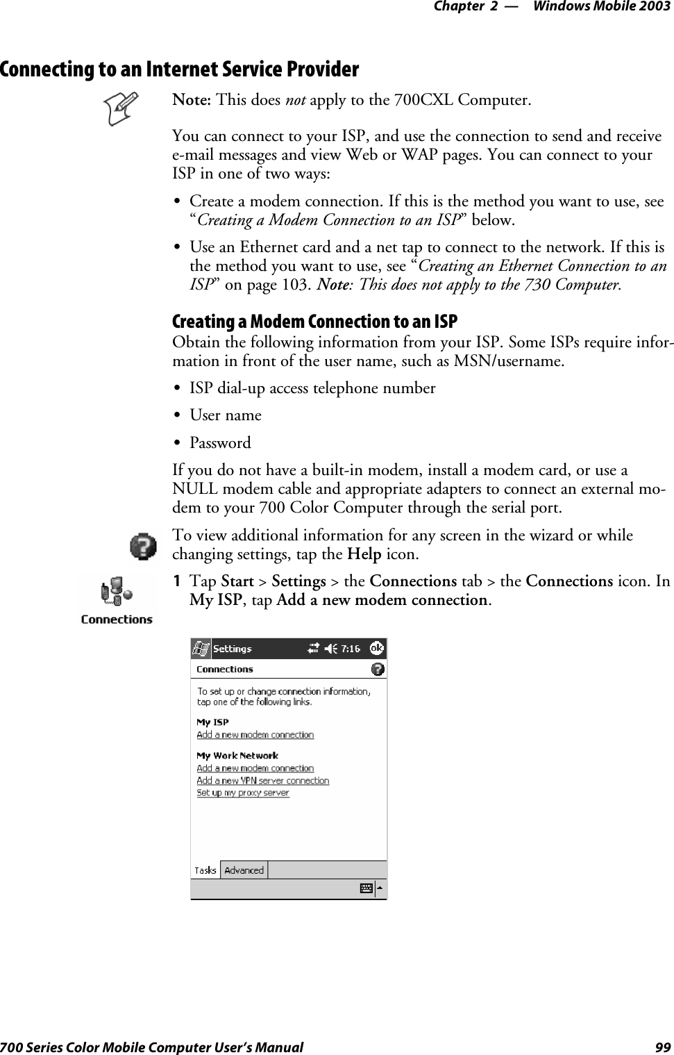 Windows Mobile 2003—Chapter 299700 Series Color Mobile Computer User’s ManualConnecting to an Internet Service ProviderNote: This does not apply to the 700CXL Computer.You can connect to your ISP, and use the connection to send and receivee-mail messages and view Web or WAP pages. You can connect to yourISP in one of two ways:SCreate a modem connection. If this is the method you want to use, see“Creating a Modem Connection to an ISP”below.SUse an Ethernet card and a net tap to connect to the network. If this isthe method you want to use, see “Creating an Ethernet Connection to anISP” on page 103. Note:Thisdoesnotapplytothe730Computer.Creating a Modem Connection to an ISPObtain the following information from your ISP. Some ISPs require infor-mation in front of the user name, such as MSN/username.SISP dial-up access telephone numberSUser nameSPasswordIf you do not have a built-in modem, install a modem card, or use aNULL modem cable and appropriate adapters to connect an external mo-dem to your 700 Color Computer through the serial port.To view additional information for any screen in the wizard or whilechanging settings, tap the Help icon.1Tap Start &gt;Settings &gt;theConnections tab&gt;theConnections icon. InMy ISP,tapAdd a new modem connection.