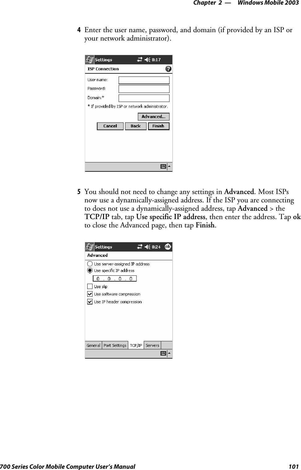 Windows Mobile 2003—Chapter 2101700 Series Color Mobile Computer User’s Manual4Enter the user name, password, and domain (if provided by an ISP oryour network administrator).5You should not need to change any settings in Advanced.MostISPsnow use a dynamically-assigned address. If the ISP you are connectingto does not use a dynamically-assigned address, tap Advanced &gt;theTCP/IP tab, tap Use specific IP address, then enter the address. Tap okto close the Advanced page, then tap Finish.