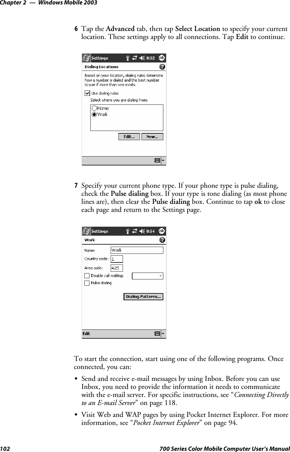 Windows Mobile 2003Chapter —2102 700 Series Color Mobile Computer User’s Manual6Tap the Advanced tab, then tap Select Location to specify your currentlocation. These settings apply to all connections. Tap Edit to continue.7Specify your current phone type. If your phone type is pulse dialing,check the Pulse dialing box. If your type is tone dialing (as most phonelines are), then clear the Pulse dialing box. Continue to tap ok to closeeach page and return to the Settings page.To start the connection, start using one of the following programs. Onceconnected, you can:SSend and receive e-mail messages by using Inbox. Before you can useInbox, you need to provide the information it needs to communicatewith the e-mail server. For specific instructions, see “Connecting Directlyto an E-mail Server” on page 118.SVisit Web and WAP pages by using Pocket Internet Explorer. For moreinformation, see “Pocket Internet Explorer” on page 94.