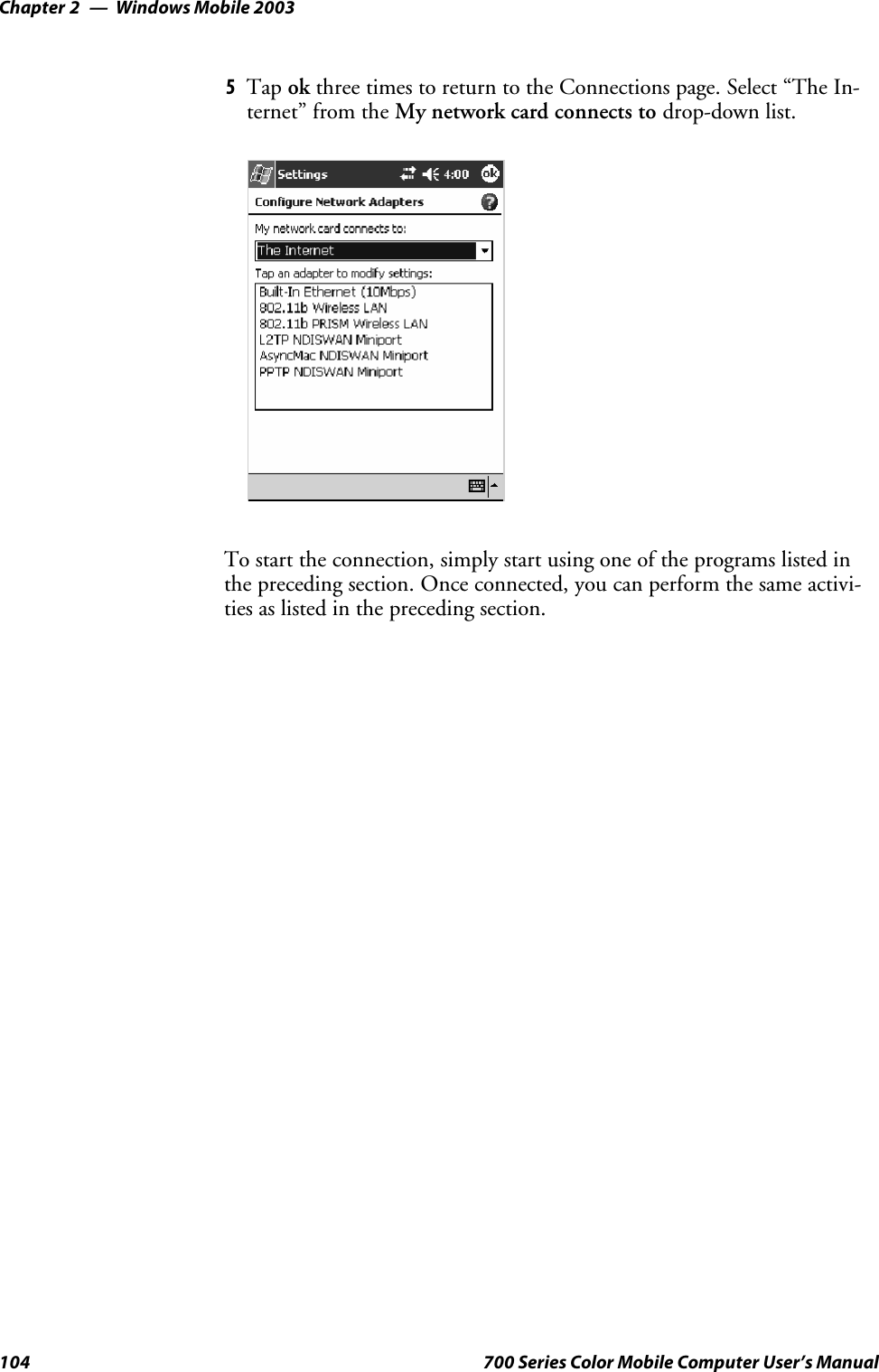 Windows Mobile 2003Chapter —2104 700 Series Color Mobile Computer User’s Manual5Tap ok three times to return to the Connections page. Select “The In-ternet” from the My network card connects to drop-down list.To start the connection, simply start using one of the programs listed inthe preceding section. Once connected, you can perform the same activi-ties as listed in the preceding section.