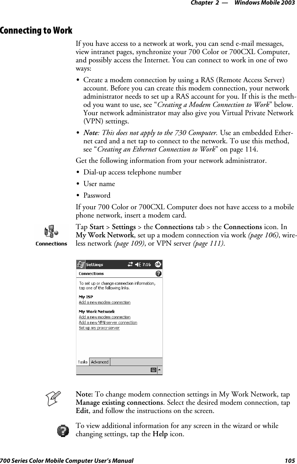 Windows Mobile 2003—Chapter 2105700 Series Color Mobile Computer User’s ManualConnecting to WorkIf you have access to a network at work, you can send e-mail messages,view intranet pages, synchronize your 700 Color or 700CXL Computer,and possibly access the Internet. You can connect to work in one of twoways:SCreate a modem connection by using a RAS (Remote Access Server)account. Before you can create this modem connection, your networkadministrator needs to set up a RAS account for you. If this is the meth-od you want to use, see “Creating a Modem Connection to Work”below.Your network administrator may also give you Virtual Private Network(VPN) settings.SNote:Thisdoesnotapplytothe730Computer.Use an embedded Ether-net card and a net tap to connect to the network. To use this method,see “Creating an Ethernet Connection to Work” on page 114.Get the following information from your network administrator.SDial-up access telephone numberSUser nameSPasswordIf your 700 Color or 700CXL Computer does not have access to a mobilephone network, insert a modem card.Tap Start &gt;Settings &gt;theConnections tab&gt;theConnections icon. InMy Work Network, set up a modem connection via work (page 106),wire-less network (page 109),orVPNserver(page 111).Note: To change modem connection settings in My Work Network, tapManage existing connections. Select the desired modem connection, tapEdit, and follow the instructions on the screen.To view additional information for any screen in the wizard or whilechanging settings, tap the Help icon.