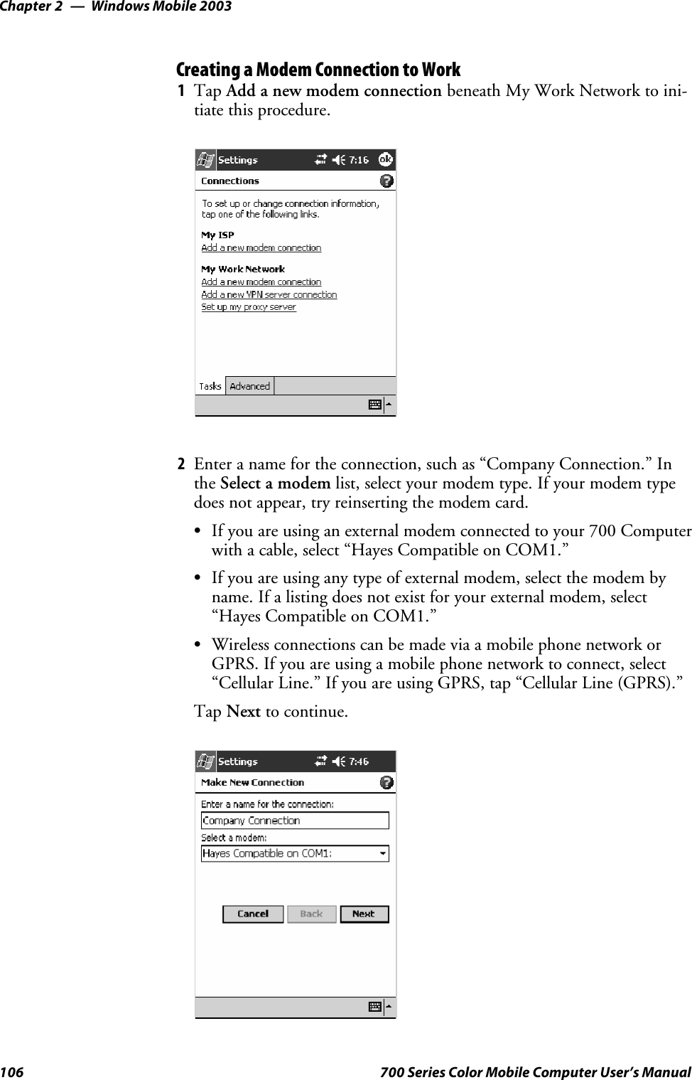 Windows Mobile 2003Chapter —2106 700 Series Color Mobile Computer User’s ManualCreating a Modem Connection to Work1Tap Add a new modem connection beneath My Work Network to ini-tiate this procedure.2Enter a name for the connection, such as “Company Connection.” Inthe Select a modem list, select your modem type. If your modem typedoes not appear, try reinserting the modem card.SIf you are using an external modem connected to your 700 Computerwith a cable, select “Hayes Compatible on COM1.”SIf you are using any type of external modem, select the modem byname. If a listing does not exist for your external modem, select“Hayes Compatible on COM1.”SWireless connections can be made via a mobile phone network orGPRS. If you are using a mobile phone network to connect, select“Cellular Line.” If you are using GPRS, tap “Cellular Line (GPRS).”Tap Next to continue.