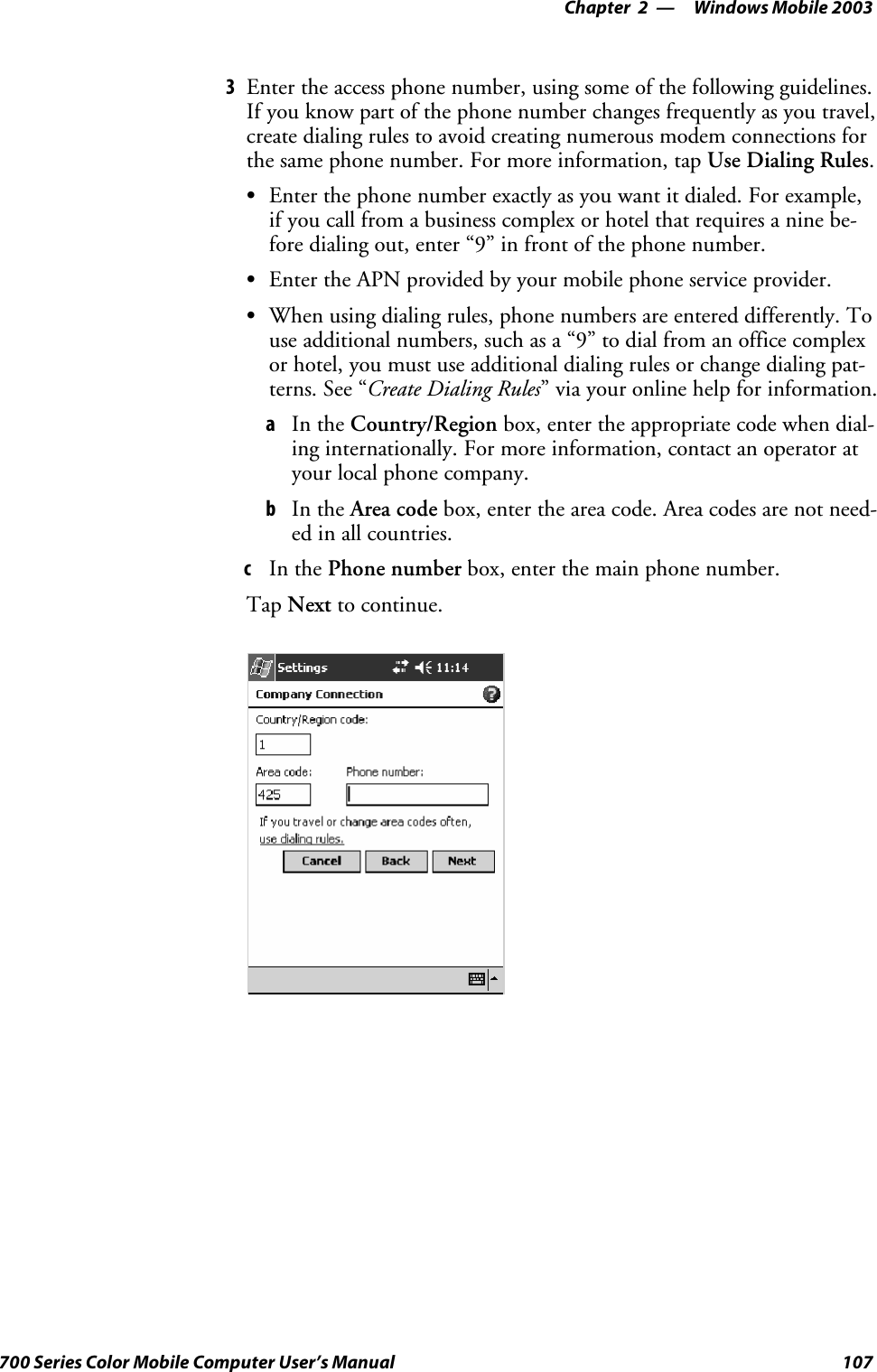 Windows Mobile 2003—Chapter 2107700 Series Color Mobile Computer User’s Manual3Enter the access phone number, using some of the following guidelines.If you know part of the phone number changes frequently as you travel,create dialing rules to avoid creating numerous modem connections forthe same phone number. For more information, tap Use Dialing Rules.SEnterthephonenumberexactlyasyouwantitdialed.Forexample,if you call from a business complex or hotel that requires a nine be-fore dialing out, enter “9” in front of the phone number.SEnter the APN provided by your mobile phone service provider.SWhen using dialing rules, phone numbers are entered differently. Touse additional numbers, such as a “9” to dial from an office complexor hotel, you must use additional dialing rules or change dialing pat-terns. See “Create Dialing Rules” via your online help for information.aIn the Country/Region box, enter the appropriate code when dial-ing internationally. For more information, contact an operator atyour local phone company.bIn the Area code box, enter the area code. Area codes are not need-ed in all countries.cIn the Phone number box, enter the main phone number.Tap Next to continue.