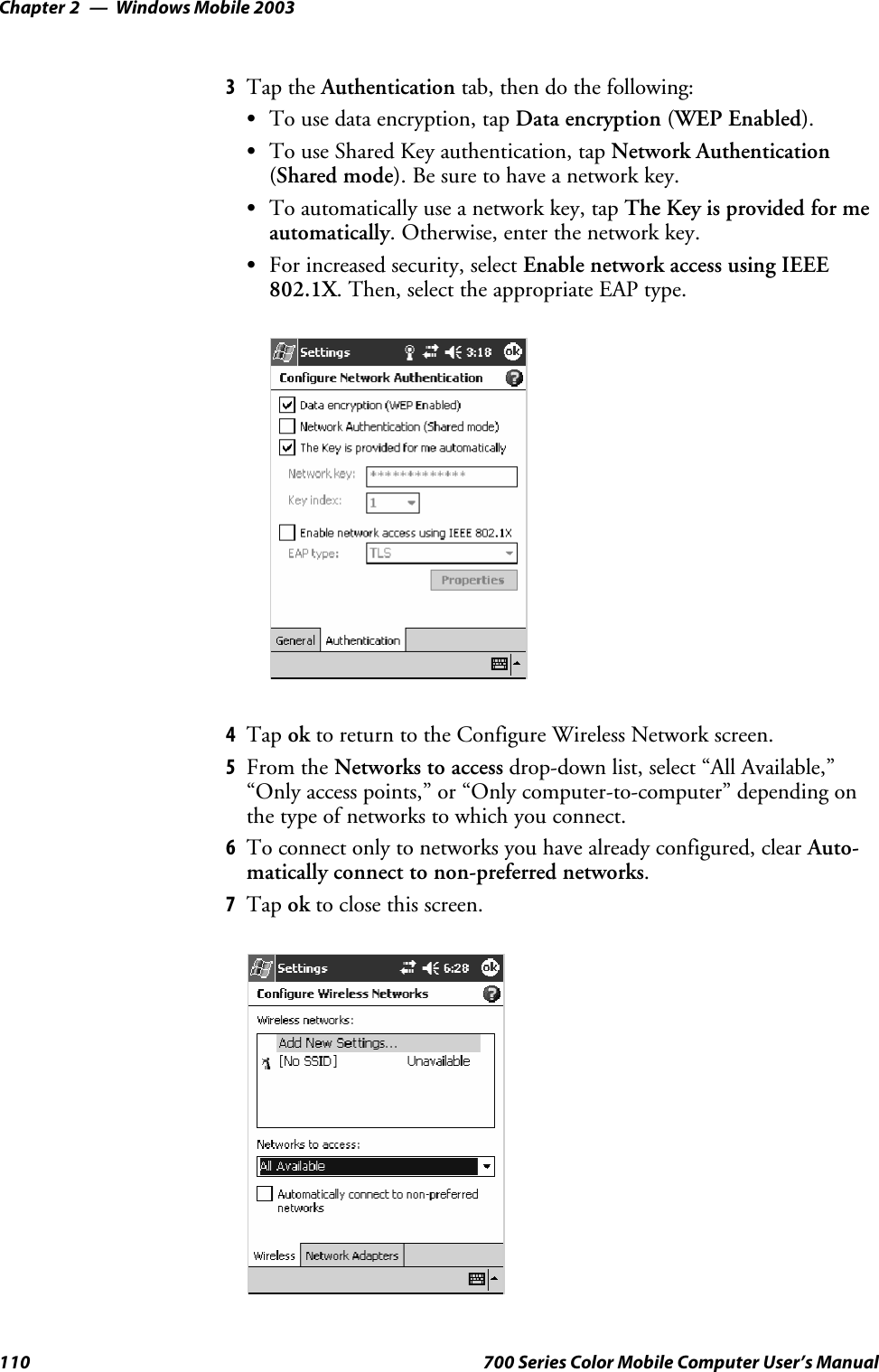 Windows Mobile 2003Chapter —2110 700 Series Color Mobile Computer User’s Manual3Tap the Authentication tab, then do the following:STo use data encryption, tap Data encryption (WEP Enabled).STo use Shared Key authentication, tap Network Authentication(Shared mode).Besuretohaveanetworkkey.STo automatically use a network key, tap The Key is provided for meautomatically. Otherwise, enter the network key.SFor increased security, select Enable network access using IEEE802.1X. Then, select the appropriate EAP type.4Tap ok to return to the Configure Wireless Network screen.5From the Networks to access drop-down list, select “All Available,”“Only access points,” or “Only computer-to-computer” depending onthetypeofnetworkstowhichyouconnect.6To connect only to networks you have already configured, clear Auto-matically connect to non-preferred networks.7Tap ok to close this screen.