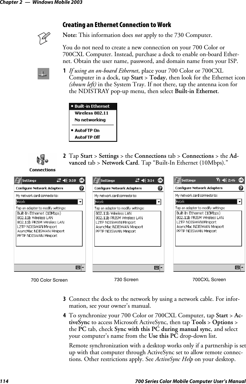 Windows Mobile 2003Chapter —2114 700 Series Color Mobile Computer User’s ManualCreating an Ethernet Connection to WorkNote: This information does not apply to the 730 Computer.You do not need to create a new connection on your 700 Color or700CXL Computer. Instead, purchase a dock to enable on-board Ether-net. Obtain the user name, password, and domain name from your ISP.1If using an on-board Ethernet, place your 700 Color or 700CXLComputer in a dock, tap Start &gt;Today, then look for the Ethernet icon(shown left) in the System Tray. If not there, tap the antenna icon forthe NDISTRAY pop-up menu, then select Built-in Ethernet.2Tap Start &gt;Settings &gt;theConnections tab &gt; Connections &gt;theAd-vanced tab &gt; Network Card. Tap “Built-In Ethernet (10Mbps).”700 Color Screen 730 Screen 700CXL Screen3Connect the dock to the network by using a network cable. For infor-mation, see your owner’s manual.4To synchronize your 700 Color or 700CXL Computer, tap Start &gt;Ac-tiveSync to access Microsoft ActiveSync, then tap Tools &gt;Options &gt;the PC tab, check Sync with this PC during manual sync,andselectyour computer’s name from the Use this PC drop-down list.Remote synchronization with a desktop works only if a partnership is setup with that computer through ActiveSync set to allow remote connec-tions. Other restrictions apply. See ActiveSync Help on your desktop.