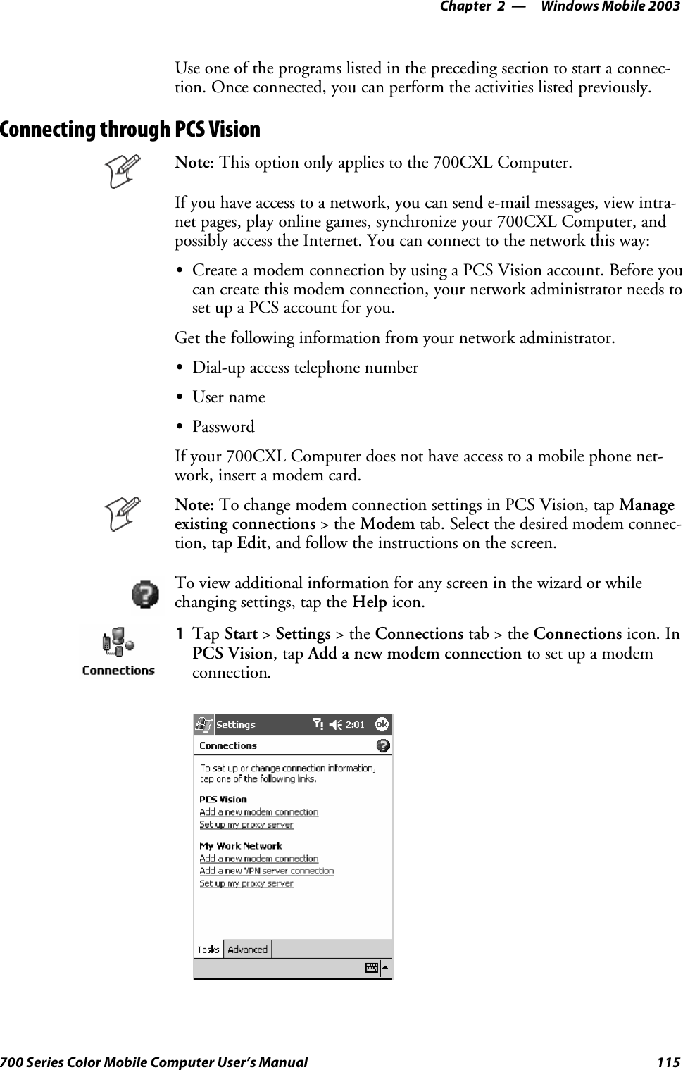 Windows Mobile 2003—Chapter 2115700 Series Color Mobile Computer User’s ManualUse one of the programs listed in the preceding section to start a connec-tion. Once connected, you can perform the activities listed previously.Connecting through PCS VisionNote: This option only applies to the 700CXL Computer.If you have access to a network, you can send e-mail messages, view intra-net pages, play online games, synchronize your 700CXL Computer, andpossibly access the Internet. You can connect to the network this way:SCreate a modem connection by using a PCS Vision account. Before youcan create this modem connection, your network administrator needs tosetupaPCSaccountforyou.Get the following information from your network administrator.SDial-up access telephone numberSUser nameSPasswordIf your 700CXL Computer does not have access to a mobile phone net-work, insert a modem card.Note: To change modem connection settings in PCS Vision, tap Manageexisting connections &gt;theModem tab. Select the desired modem connec-tion, tap Edit, and follow the instructions on the screen.To view additional information for any screen in the wizard or whilechanging settings, tap the Help icon.1Tap Start &gt;Settings &gt;theConnections tab&gt;theConnections icon. InPCS Vision,tapAdd a new modem connection to set up a modemconnection.