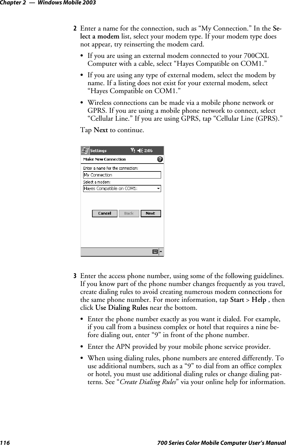 Windows Mobile 2003Chapter —2116 700 Series Color Mobile Computer User’s Manual2Enter a name for the connection, such as “My Connection.” In the Se-lect a modem list, select your modem type. If your modem type doesnot appear, try reinserting the modem card.SIf you are using an external modem connected to your 700CXLComputer with a cable, select “Hayes Compatible on COM1.”SIf you are using any type of external modem, select the modem byname. If a listing does not exist for your external modem, select“Hayes Compatible on COM1.”SWireless connections can be made via a mobile phone network orGPRS. If you are using a mobile phone network to connect, select“Cellular Line.” If you are using GPRS, tap “Cellular Line (GPRS).”Tap Next to continue.3Enter the access phone number, using some of the following guidelines.If you know part of the phone number changes frequently as you travel,create dialing rules to avoid creating numerous modem connections forthe same phone number. For more information, tap Start &gt;Help ,thenclick Use Dialing Rules near the bottom.SEnterthephonenumberexactlyasyouwantitdialed.Forexample,if you call from a business complex or hotel that requires a nine be-fore dialing out, enter “9” in front of the phone number.SEnter the APN provided by your mobile phone service provider.SWhen using dialing rules, phone numbers are entered differently. Touse additional numbers, such as a “9” to dial from an office complexor hotel, you must use additional dialing rules or change dialing pat-terns. See “Create Dialing Rules” via your online help for information.