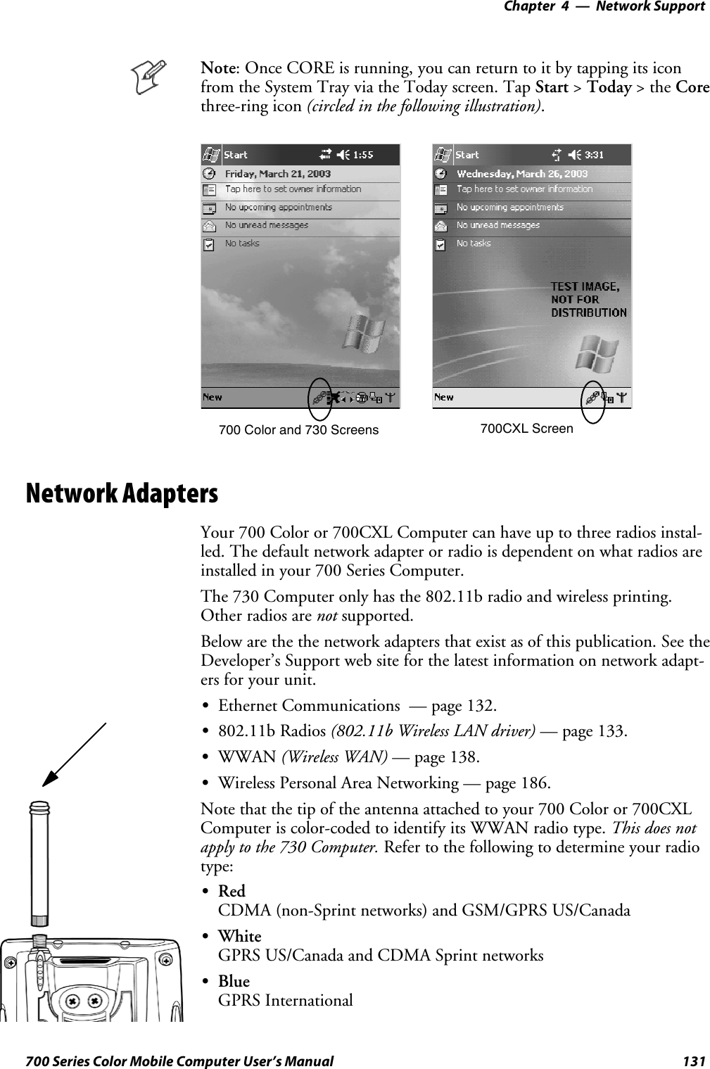 Network Support—Chapter 4131700 Series Color Mobile Computer User’s ManualNote: Once CORE is running, you can return to it by tapping its iconfrom the System Tray via the Today screen. Tap Start &gt;Today &gt;theCorethree-ring icon (circled in the following illustration).700 Color and 730 Screens 700CXL ScreenNetwork AdaptersYour 700 Color or 700CXL Computer can have up to three radios instal-led. The default network adapter or radio is dependent on what radios areinstalled in your 700 Series Computer.The 730 Computer only has the 802.11b radio and wireless printing.Other radios are not supported.Below are the the network adapters that exist as of this publication. See theDeveloper’s Support web site for the latest information on network adapt-ers for your unit.SEthernet Communications — page 132.S802.11b Radios (802.11b Wireless LAN driver) — page 133.SWWAN (Wireless WAN) — page 138.SWireless Personal Area Networking — page 186.Note that the tip of the antenna attached to your 700 Color or 700CXLComputer is color-coded to identify its WWAN radio type. This does notapply to the 730 Computer. Refer to the following to determine your radiotype:SRedCDMA (non-Sprint networks) and GSM/GPRS US/CanadaSWhiteGPRS US/Canada and CDMA Sprint networksSBlueGPRS International