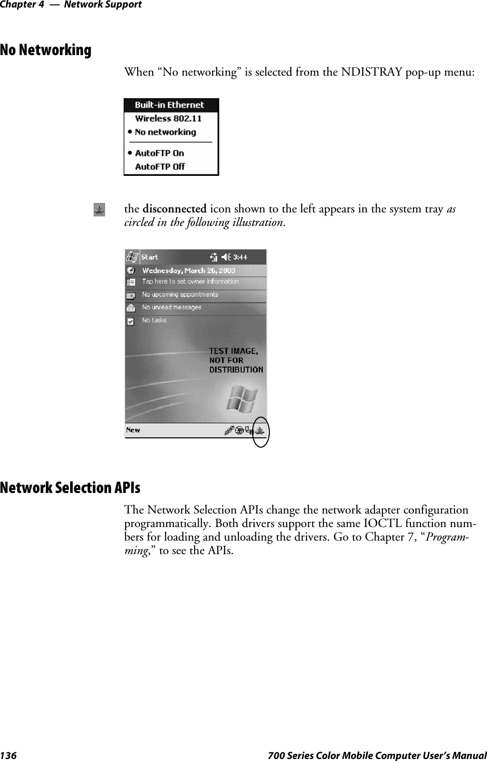 Network SupportChapter —4136 700 Series Color Mobile Computer User’s ManualNo NetworkingWhen “No networking” is selected from the NDISTRAY pop-up menu:the disconnected icon shown to the left appears in the system tray ascircled in the following illustration.Network Selection APIsThe Network Selection APIs change the network adapter configurationprogrammatically. Both drivers support the same IOCTL function num-bers for loading and unloading the drivers. Go to Chapter 7, “Program-ming,” to see the APIs.