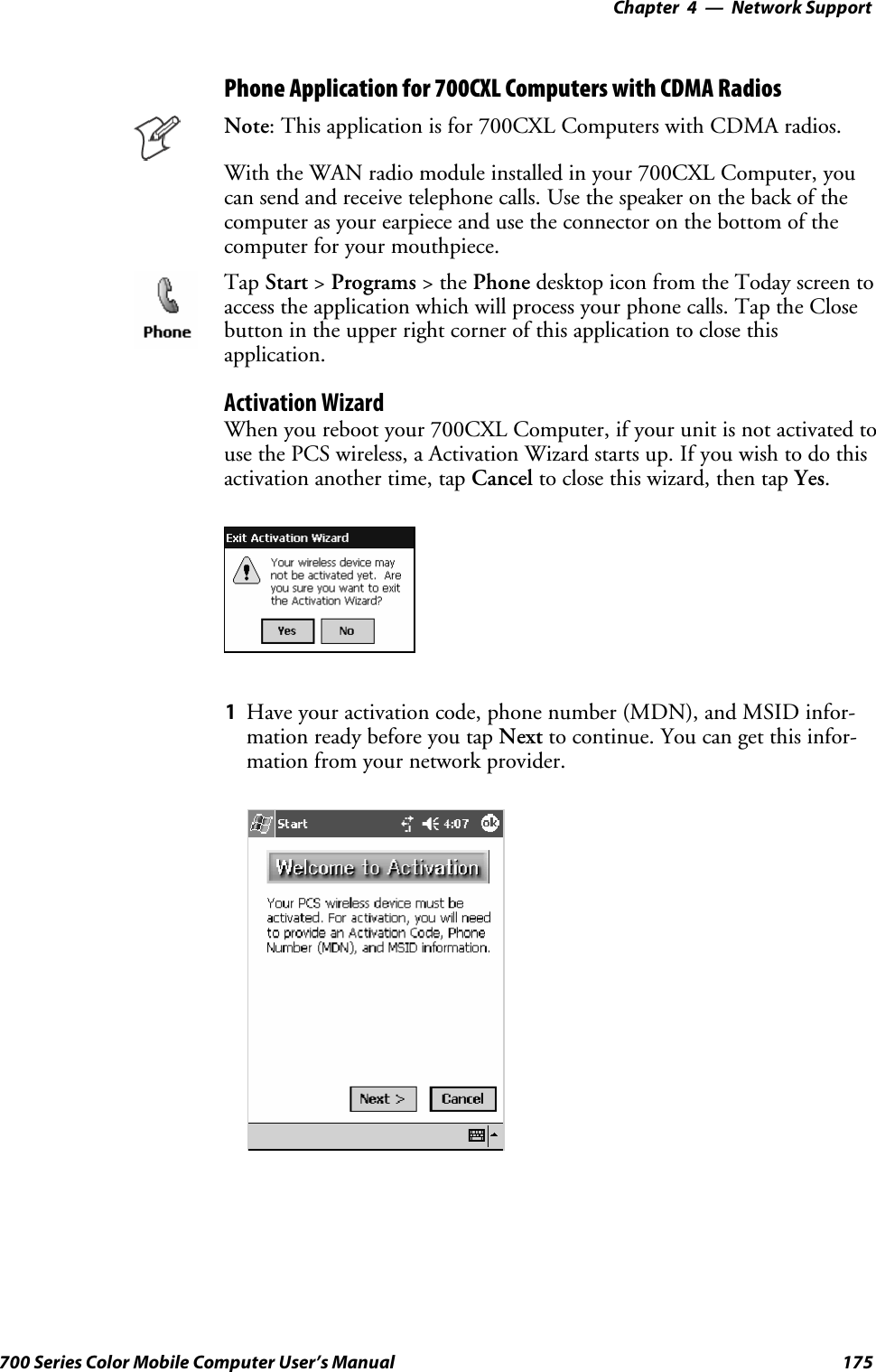 Network Support—Chapter 4175700 Series Color Mobile Computer User’s ManualPhone Application for 700CXL Computers with CDMA RadiosNote: This application is for 700CXL Computers with CDMA radios.With the WAN radio module installed in your 700CXL Computer, youcan send and receive telephone calls. Use the speaker on the back of thecomputer as your earpiece and use the connector on the bottom of thecomputer for your mouthpiece.Tap Start &gt;Programs &gt;thePhone desktop icon from the Today screen toaccess the application which will process your phone calls. Tap the Closebutton in the upper right corner of this application to close thisapplication.Activation WizardWhen you reboot your 700CXL Computer, if your unit is not activated touse the PCS wireless, a Activation Wizard starts up. If you wish to do thisactivation another time, tap Cancel to close this wizard, then tap Yes.1Have your activation code, phone number (MDN), and MSID infor-mation ready before you tap Next to continue. You can get this infor-mation from your network provider.
