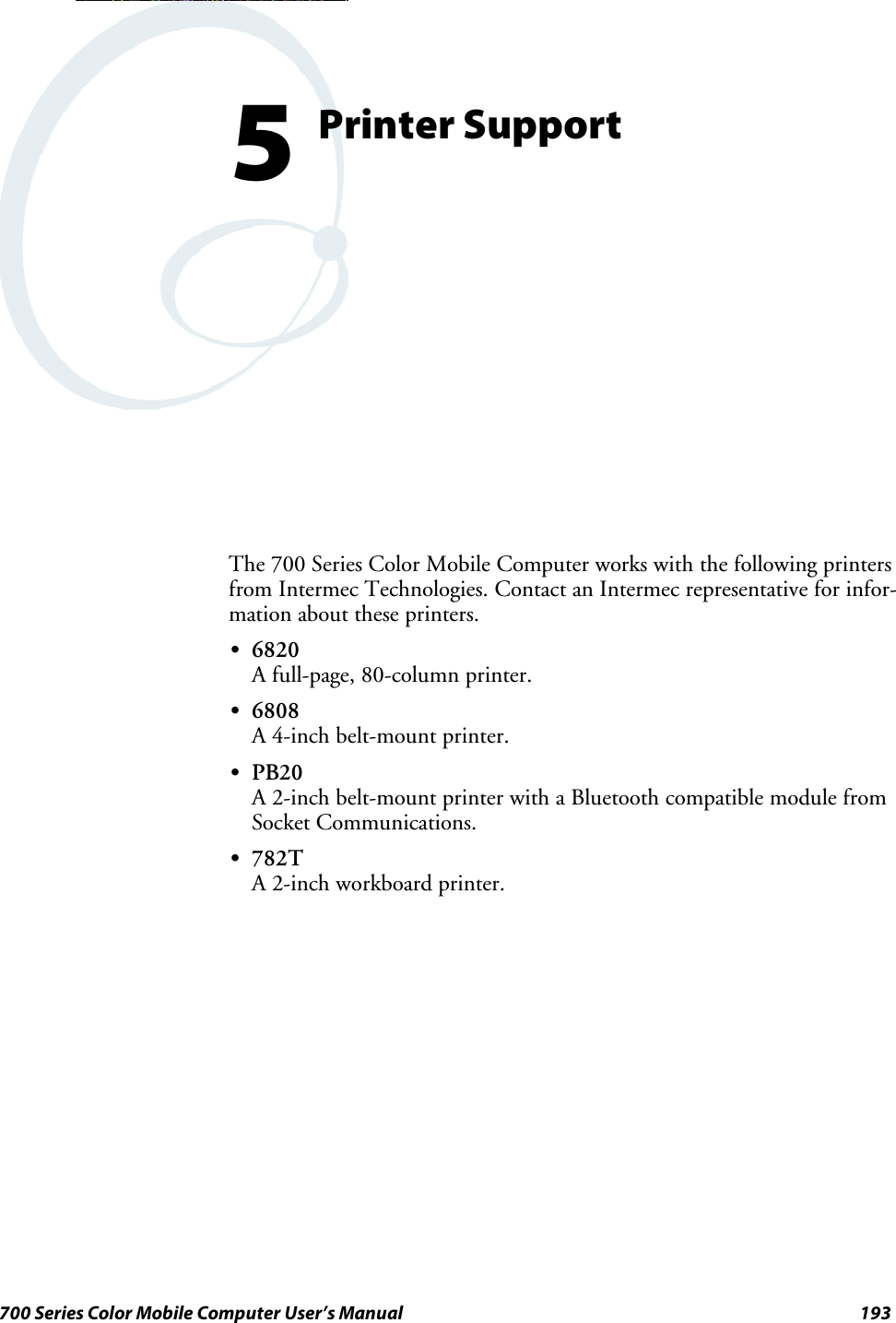 193700 Series Color Mobile Computer User’s ManualPrinter Support5The 700 Series Color Mobile Computer works with the following printersfrom Intermec Technologies. Contact an Intermec representative for infor-mation about these printers.S6820A full-page, 80-column printer.S6808A 4-inch belt-mount printer.SPB20A 2-inch belt-mount printer with a Bluetooth compatible module fromSocket Communications.S782TA 2-inch workboard printer.