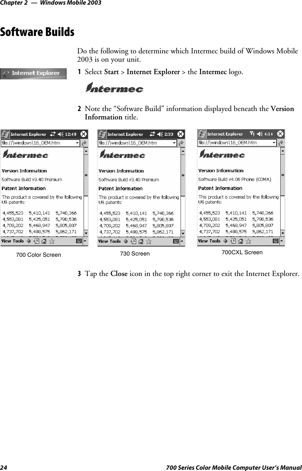 Windows Mobile 2003Chapter —224 700 Series Color Mobile Computer User’s ManualSoftware BuildsDo the following to determine which Intermec build of Windows Mobile2003 is on your unit.1Select Start &gt;Internet Explorer &gt;theIntermec logo.2Note the “Software Build” information displayed beneath the VersionInformation title.700 Color Screen 730 Screen 700CXL Screen3Tap the Close icon in the top right corner to exit the Internet Explorer.