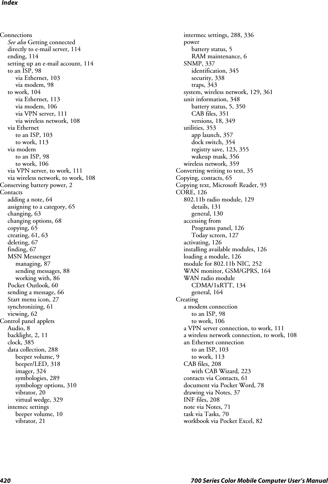 Index420 700 Series Color Mobile Computer User’s ManualConnectionsSee also Getting connecteddirectly to e-mail server, 114ending, 114setting up an e-mail account, 114to an ISP, 98via Ethernet, 103via modem, 98to work, 104via Ethernet, 113via modem, 106via VPN server, 111via wireless network, 108via Ethernetto an ISP, 103to work, 113via modemto an ISP, 98to work, 106via VPN server, to work, 111via wireless network, to work, 108Conserving battery power, 2Contactsadding a note, 64assigning to a category, 65changing, 63changing options, 68copying, 65creating, 61, 63deleting, 67finding, 67MSN Messengermanaging, 87sending messages, 88working with, 86Pocket Outlook, 60sending a message, 66Start menu icon, 27synchronizing, 61viewing, 62Control panel appletsAudio, 8backlight, 2, 11clock, 385data collection, 288beeper volume, 9beeper/LED, 318imager, 324symbologies, 289symbology options, 310vibrator, 20virtual wedge, 329intemec settingsbeeper volume, 10vibrator, 21intermec settings, 288, 336powerbattery status, 5RAM maintenance, 6SNMP, 337identification, 345security, 338traps, 343system, wireless network, 129, 361unit information, 348batterystatus,5,350CAB files, 351versions, 18, 349utilities, 353app launch, 357dock switch, 354registry save, 123, 355wakeup mask, 356wireless network, 359Converting writing to text, 35Copying, contacts, 65Copying text, Microsoft Reader, 93CORE, 126802.11b radio module, 129details, 131general, 130accessing fromPrograms panel, 126Today screen, 127activating, 126installing available modules, 126loading a module, 126module for 802.11b NIC, 252WAN monitor, GSM/GPRS, 164WAN radio moduleCDMA/1xRTT, 134general, 164Creatinga modem connectionto an ISP, 98to work, 106a VPN server connection, to work, 111a wireless network connection, to work, 108an Ethernet connectionto an ISP, 103to work, 113CAB files, 208with CAB Wizard, 223contacts via Contacts, 61document via Pocket Word, 78drawing via Notes, 37INF files, 208note via Notes, 71task via Tasks, 70workbook via Pocket Excel, 82