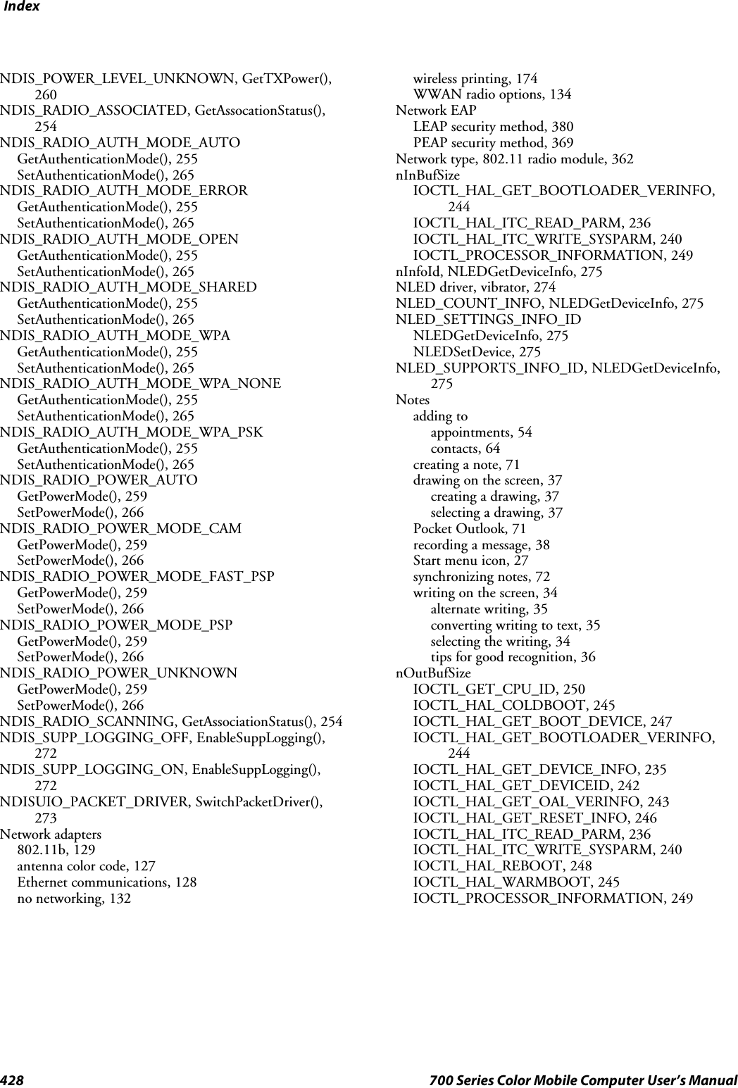 Index428 700 Series Color Mobile Computer User’s ManualNDIS_POWER_LEVEL_UNKNOWN, GetTXPower(),260NDIS_RADIO_ASSOCIATED, GetAssocationStatus(),254NDIS_RADIO_AUTH_MODE_AUTOGetAuthenticationMode(), 255SetAuthenticationMode(), 265NDIS_RADIO_AUTH_MODE_ERRORGetAuthenticationMode(), 255SetAuthenticationMode(), 265NDIS_RADIO_AUTH_MODE_OPENGetAuthenticationMode(), 255SetAuthenticationMode(), 265NDIS_RADIO_AUTH_MODE_SHAREDGetAuthenticationMode(), 255SetAuthenticationMode(), 265NDIS_RADIO_AUTH_MODE_WPAGetAuthenticationMode(), 255SetAuthenticationMode(), 265NDIS_RADIO_AUTH_MODE_WPA_NONEGetAuthenticationMode(), 255SetAuthenticationMode(), 265NDIS_RADIO_AUTH_MODE_WPA_PSKGetAuthenticationMode(), 255SetAuthenticationMode(), 265NDIS_RADIO_POWER_AUTOGetPowerMode(), 259SetPowerMode(), 266NDIS_RADIO_POWER_MODE_CAMGetPowerMode(), 259SetPowerMode(), 266NDIS_RADIO_POWER_MODE_FAST_PSPGetPowerMode(), 259SetPowerMode(), 266NDIS_RADIO_POWER_MODE_PSPGetPowerMode(), 259SetPowerMode(), 266NDIS_RADIO_POWER_UNKNOWNGetPowerMode(), 259SetPowerMode(), 266NDIS_RADIO_SCANNING, GetAssociationStatus(), 254NDIS_SUPP_LOGGING_OFF, EnableSuppLogging(),272NDIS_SUPP_LOGGING_ON, EnableSuppLogging(),272NDISUIO_PACKET_DRIVER, SwitchPacketDriver(),273Network adapters802.11b, 129antenna color code, 127Ethernet communications, 128no networking, 132wireless printing, 174WWAN radio options, 134Network EAPLEAP security method, 380PEAP security method, 369Network type, 802.11 radio module, 362nInBufSizeIOCTL_HAL_GET_BOOTLOADER_VERINFO,244IOCTL_HAL_ITC_READ_PARM, 236IOCTL_HAL_ITC_WRITE_SYSPARM, 240IOCTL_PROCESSOR_INFORMATION, 249nInfoId, NLEDGetDeviceInfo, 275NLED driver, vibrator, 274NLED_COUNT_INFO, NLEDGetDeviceInfo, 275NLED_SETTINGS_INFO_IDNLEDGetDeviceInfo, 275NLEDSetDevice, 275NLED_SUPPORTS_INFO_ID, NLEDGetDeviceInfo,275Notesadding toappointments, 54contacts, 64creating a note, 71drawing on the screen, 37creating a drawing, 37selecting a drawing, 37Pocket Outlook, 71recording a message, 38Start menu icon, 27synchronizing notes, 72writing on the screen, 34alternate writing, 35converting writing to text, 35selecting the writing, 34tips for good recognition, 36nOutBufSizeIOCTL_GET_CPU_ID, 250IOCTL_HAL_COLDBOOT, 245IOCTL_HAL_GET_BOOT_DEVICE, 247IOCTL_HAL_GET_BOOTLOADER_VERINFO,244IOCTL_HAL_GET_DEVICE_INFO, 235IOCTL_HAL_GET_DEVICEID, 242IOCTL_HAL_GET_OAL_VERINFO, 243IOCTL_HAL_GET_RESET_INFO, 246IOCTL_HAL_ITC_READ_PARM, 236IOCTL_HAL_ITC_WRITE_SYSPARM, 240IOCTL_HAL_REBOOT, 248IOCTL_HAL_WARMBOOT, 245IOCTL_PROCESSOR_INFORMATION, 249