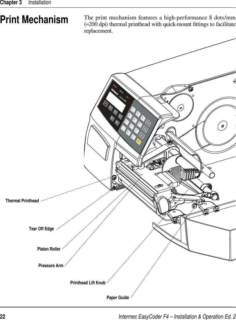 Intermec EasyCoder F4 – Installation &amp; Operation Ed. 222 Chapter 3     InstallationPrint MechanismThe print mechanism features a high-performance 8 dots/mm (≈200 dpi) thermal printhead with quick-mount ﬁ ttings to facilitate replacement. Thermal PrintheadTear Off EdgePressure ArmPrinthead Lift KnobPaper GuidePlaten Roller