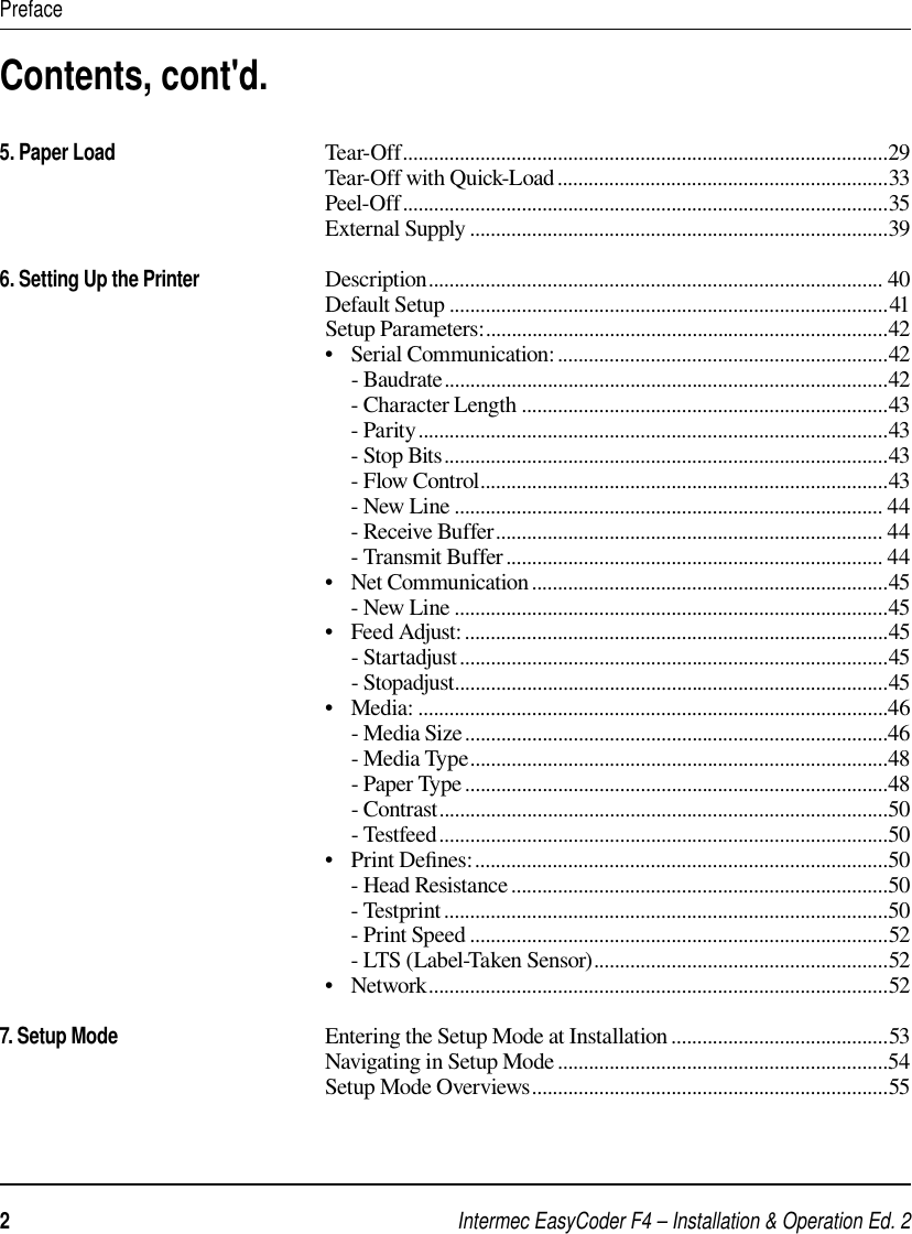 Intermec EasyCoder F4 – Installation &amp; Operation Ed. 22 PrefaceContents, cont&apos;d.5. Paper Load                                        Tear-Off..............................................................................................29                                                               Tear-Off with Quick-Load................................................................33                                                               Peel-Off..............................................................................................35                                                               External Supply .................................................................................396. Setting Up the Printer                        Description........................................................................................ 40                                                               Default Setup .....................................................................................41                                                               Setup Parameters:..............................................................................42                                                               •   Serial Communication:................................................................42                                                                    - Baudrate......................................................................................42                                                                    - Character Length .......................................................................43                                                                    - Parity...........................................................................................43                                                                    - Stop Bits......................................................................................43                                                                    - Flow Control...............................................................................43                                                                    - New Line ................................................................................... 44                                                                    - Receive Buffer........................................................................... 44                                                                    - Transmit Buffer......................................................................... 44                                                               •   Net Communication.....................................................................45                                                                    - New Line ....................................................................................45                                                               •   Feed Adjust:..................................................................................45                                                                    - Startadjust...................................................................................45                                                                    - Stopadjust....................................................................................45                                                               •   Media: ...........................................................................................46                                                                    - Media Size..................................................................................46                                                                    - Media Type.................................................................................48                                                                    - Paper Type ..................................................................................48                                                                    - Contrast.......................................................................................50                                                                    - Testfeed.......................................................................................50                                                               •   Print Deﬁ nes:................................................................................50                                                                    - Head Resistance .........................................................................50                                                                    - Testprint......................................................................................50                                                                    - Print Speed .................................................................................52                                                                    - LTS (Label-Taken Sensor).........................................................52                                                               •   Network.........................................................................................52                                                               7. Setup Mode                                        Entering the Setup Mode at Installation ..........................................53                                                               Navigating in Setup Mode ................................................................54                                                               Setup Mode Overviews.....................................................................55                                                               