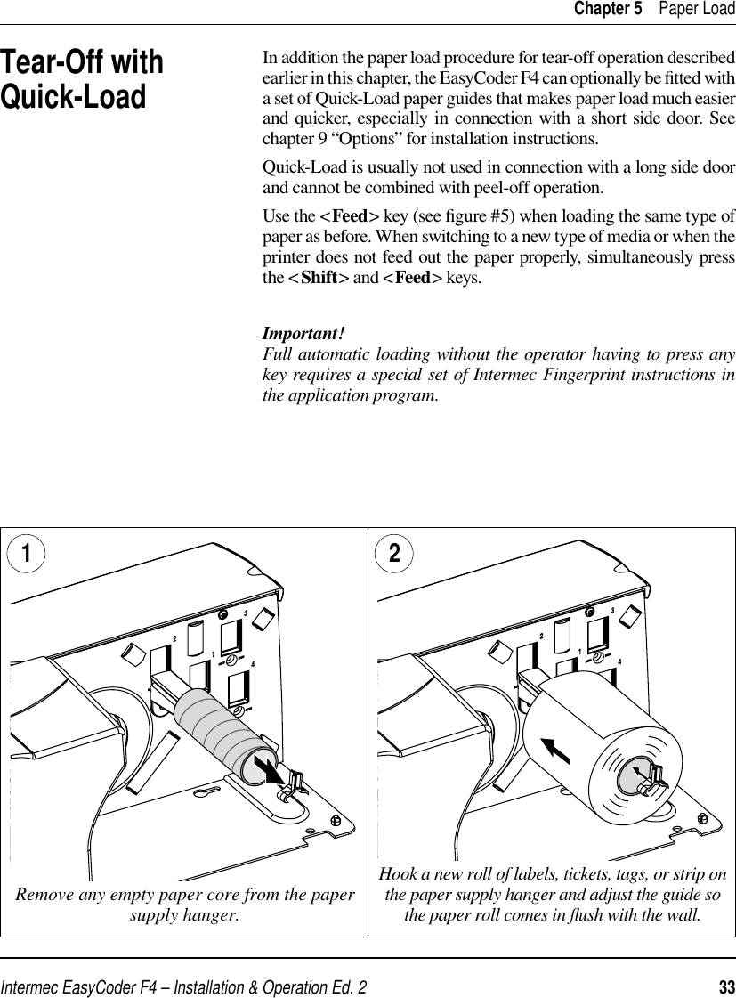 Intermec EasyCoder F4 – Installation &amp; Operation Ed. 2   33 Chapter 5    Paper LoadTear-Off withQuick-LoadIn addition the paper load procedure for tear-off operation described earlier in this chapter, the EasyCoder F4 can optionally be ﬁ tted with a set of Quick-Load paper guides that makes paper load much easier and quicker, especially in connection with a short side door. See chapter 9 “Options” for installation instructions.Quick-Load is usually not used in connection with a long side door and cannot be combined with peel-off operation.Use the &lt;Feed&gt; key (see ﬁ gure #5) when loading the same type of paper as before. When switching to a new type of media or when the printer does not feed out the paper properly, simultaneously press the &lt;Shift&gt; and &lt;Feed&gt; keys.Important!Full automatic loading without the operator having to press any key requires a special set of Intermec Fingerprint instructions in the application program.  Remove any empty paper core from the paper supply hanger.1Hook a new roll of labels, tickets, tags, or strip on the paper supply hanger and adjust the guide so the paper roll comes in ﬂ ush with the wall.2 