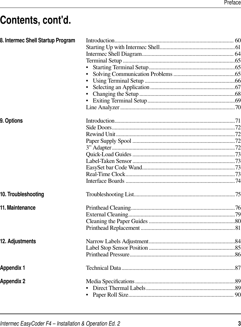 Intermec EasyCoder F4 – Installation &amp; Operation Ed. 2   3     PrefaceContents, cont&apos;d.8. Intermec Shell Startup Program       Introduction....................................................................................... 60                                                               Starting Up with Intermec Shell.......................................................61                                                               Intermec Shell Diagram................................................................... 64                                                               Terminal Setup ..................................................................................65                                                               •   Starting Terminal Setup...............................................................65                                                               •   Solving Communication Problems .............................................65                                                               •   Using Terminal Setup ..................................................................66                                                               •   Selecting an Application..............................................................67                                                               •   Changing the Setup ......................................................................68                                                               •   Exiting Terminal Setup................................................................69                                                               Line Analyzer ....................................................................................709. Options                                              Introduction........................................................................................71                                                               Side Doors..........................................................................................72                                                               Rewind Unit.......................................................................................72                                                               Paper Supply Spool ...........................................................................72                                                               3” Adapter..........................................................................................72                                                               Quick-Load Guides ...........................................................................73                                                               Label-Taken Sensor ...........................................................................73                                                               EasySet bar Code Wand....................................................................73                                                               Real-Time Clock................................................................................73                                                               Interface Boards ................................................................................7410. Troubleshooting                              Troubleshooting List..........................................................................7511. Maintenance                                    Printhead Cleaning............................................................................76                                                               External Cleaning..............................................................................79                                                               Cleaning the Paper Guides ...............................................................80                                                               Printhead Replacement.....................................................................8112. Adjustments                                    Narrow Labels Adjustment...............................................................84                                                               Label Stop Sensor Position ...............................................................85                                                               Printhead Pressure.............................................................................86                                                               Appendix 1                                            Technical Data...................................................................................87Appendix 2                                            Media Speciﬁ cations.........................................................................89                                                               •   Direct Thermal Labels.................................................................89                                                               •   Paper Roll Size............................................................................. 90                                                                                                                              