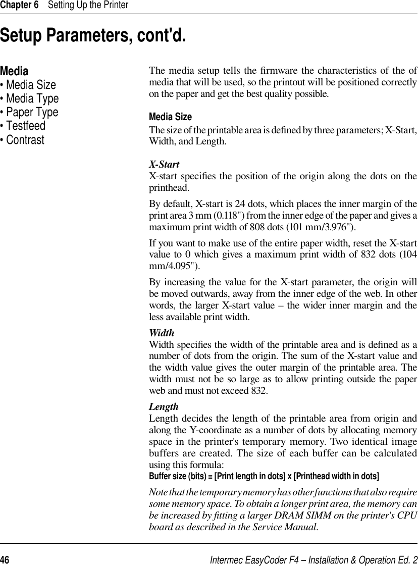 Intermec EasyCoder F4 – Installation &amp; Operation Ed. 246 Chapter 6    Setting Up the PrinterThe media setup tells the ﬁ rmware the characteristics of the of media that will be used, so the printout will be positioned correctly on the paper and get the best quality possible.Media SizeThe size of the printable area is deﬁ ned by three parameters; X-Start, Width, and Length.X-StartX-start speciﬁ es the position of the origin along the dots on the printhead. By default, X-start is 24 dots, which places the inner margin of the print area 3 mm (0.118&quot;) from the inner edge of the paper and gives a maximum print width of 808 dots (101 mm/3.976&quot;). If you want to make use of the entire paper width, reset the X-start value to 0 which gives a maximum print width of 832 dots (104 mm/4.095&quot;).By increasing the value for the X-start parameter, the origin will be moved outwards, away from the inner edge of the web. In other words, the larger X-start value  – the wider inner margin and the less available print width.WidthWidth speciﬁ es the width of the printable area and is deﬁ ned as a number of dots from the origin. The sum of the X-start value and the width value gives the outer margin of the printable area. The width must not be so large as to allow printing outside the paper web and must not exceed 832.LengthLength decides the length of the printable area from origin and along the Y-coordinate as a number of dots by allocating memory space in the printer&apos;s temporary memory. Two identical image buffers are created. The size of each buffer can be calculated using this formula:Buffer size (bits) = [Print length in dots] x [Printhead width in dots]Note that the temporary memory has other functions that also require some memory space. To obtain a longer print area, the memory can be increased by ﬁ tting a larger DRAM SIMM on the printer&apos;s CPU board as described in the Service Manual. Setup Parameters, cont&apos;d.Media• Media Size• Media Type• Paper Type• Testfeed• Contrast