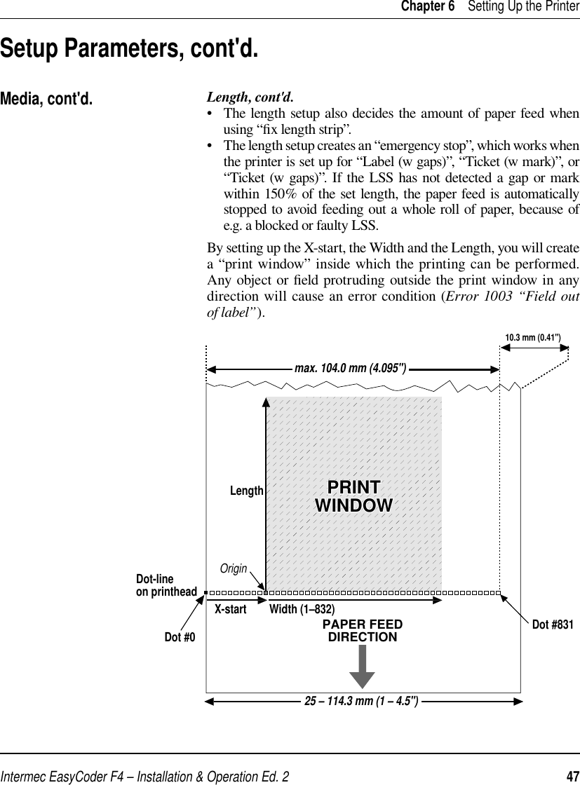 Intermec EasyCoder F4 – Installation &amp; Operation Ed. 2   47 Chapter 6    Setting Up the PrinterLength, cont&apos;d.•   The length setup also decides the amount of paper feed when using “ﬁ x length strip”.•   The length setup creates an “emergency stop”, which works when the printer is set up for “Label (w gaps)”, “Ticket (w mark)”, or “Ticket (w gaps)”. If the LSS has not detected a gap or mark within 150% of the set length, the paper feed is automatically stopped to avoid feeding out a whole roll of paper, because of e.g. a blocked or faulty LSS.By setting up the X-start, the Width and the Length, you will create a “print window” inside which the printing can be performed. Any object or ﬁ eld protruding outside the print window in any direction will cause an error condition (Error 1003 “Field out of label”). Setup Parameters, cont&apos;d.Media, cont&apos;d.PAPER FEEDDIRECTIONDot #0Dot-lineon printheadX-start Width (1–832)OriginLengthDot #83110.3 mm (0.41&quot;)PRINTWINDOWPRINTWINDOWmax. 104.0 mm (4.095&quot;)25 – 114.3 mm (1 – 4.5&quot;)