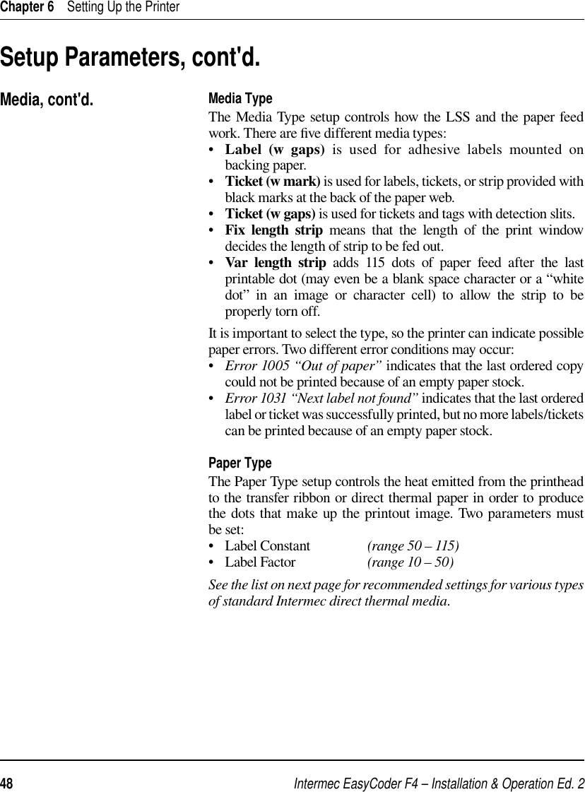 Intermec EasyCoder F4 – Installation &amp; Operation Ed. 248 Chapter 6    Setting Up the PrinterMedia TypeThe Media Type setup controls how the LSS and the paper feed work. There are ﬁ ve different media types:•   Label  (w  gaps) is used for adhesive labels mounted on backing paper.•   Ticket (w mark) is used for labels, tickets, or strip provided with black marks at the back of the paper web.•   Ticket (w gaps) is used for tickets and tags with detection slits. •   Fix length strip means that the length of the print window decides the length of strip to be fed out.•   Var length strip adds 115 dots of paper feed after the last printable dot (may even be a blank space character or a “white dot” in an image or character cell) to allow the strip to be properly torn off.It is important to select the type, so the printer can indicate possible paper errors. Two different error conditions may occur:•   Error 1005 “Out of paper” indicates that the last ordered copy could not be printed because of an empty paper stock.•   Error 1031 “Next label not found” indicates that the last ordered label or ticket was successfully printed, but no more labels/tickets can be printed because of an empty paper stock.Paper TypeThe Paper Type setup controls the heat emitted from the printhead to the transfer ribbon or direct thermal paper in order to produce the dots that make up the printout image. Two parameters must be set:•   Label Constant   (range 50 – 115)•   Label Factor    (range 10 – 50)See the list on next page for recommended settings for various types of standard Intermec direct thermal media.Setup Parameters, cont&apos;d.Media, cont&apos;d.