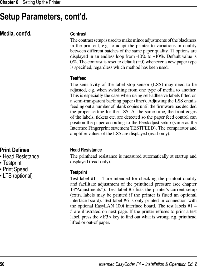 Intermec EasyCoder F4 – Installation &amp; Operation Ed. 250 Chapter 6    Setting Up the PrinterSetup Parameters, cont&apos;d.ContrastThe contrast setup is used to make minor adjustments of the blackness in the printout, e.g. to adapt the printer to variations in quality between different batches of the same paper quality. 11 options are displayed in an endless loop from -10% to +10%. Default value is 0%. The contrast is reset to default (±0) whenever a new paper type is speciﬁ ed, regardless which method has been used.TestfeedThe sensitivity of the label stop sensor (LSS) may need to be adjusted, e.g. when switching from one type of media to another. This is especially the case when using self-adhesive labels ﬁ tted on a semi-transparent backing paper (liner). Adjusting the LSS entails feeding out a number of blank copies until the ﬁ rmware has decided the proper setting for the LSS. At the same time, the front edges of the labels, tickets etc. are detected so the paper feed control can position the paper according to the Feedadjust setup (same as the Intermec Fingerprint statement TESTFEED). The comparator and ampliﬁ er values of the LSS are displayed (read-only).Head ResistanceThe printhead resistance is measured automatically at startup and displayed (read-only).TestprintTest label #1 – 4 are intended for checking the printout quality and facilitate adjustment of the printhead pressure (see chapter 13“Adjustments”). Test label #5 lists the printer&apos;s current setup (extra labels may be printed if the printer is fitted an optional interface board). Test label #6 is only printed in connection with the optional EasyLAN 100i interface board. The test labels #1 – 5 are illustrated on next page. If the printer refuses to print a test label, press the &lt;F3&gt; key to ﬁ nd out what is wrong, e.g. printhead lifted or out-of paper.Print Deﬁ nes• Head Resistance• Testprint• Print Speed• LTS (optional)Media, cont&apos;d.