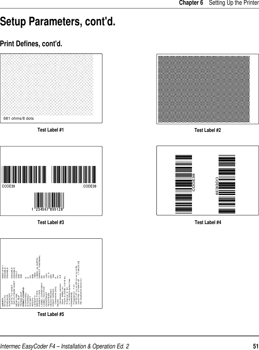 Intermec EasyCoder F4 – Installation &amp; Operation Ed. 2   51 Chapter 6    Setting Up the PrinterSetup Parameters, cont&apos;d.Print Deﬁ nes, cont&apos;d.Test Label #1 Test Label #2Test Label #3 Test Label #4Test Label #5681 ohms/8 dotsUART1 9600-8-N-1RTS/CTS DISABLEENQ/ACK DISABLEXON/XOFF   DATA TO HOST DISABLE   DATA FROM HOST DISABLENEW LINE CR/LFREC BUF 300TRANS BUF 300PRINT CONFIGSTARTADJ 0STOPADJ 0XSTART 24WIDTH 808LENGTH 1800MEDIA TYPE LABEL (w GAPS)PAPER TYPE DIRECT THERMALLABEL CONSTANT 85LABEL FACTOR 40CONTRAST +0%TESTFEED 12  3HEAD RESIST 681PRINT SPEED  100   Odometer [km] 0Model F4   Hardware version  3.0   Ram  4096 ( k)   Flash 0+2048 +1016 (k)   External  0  (k)   c: 1819504 bytes freeFIRMWARE   Fingerprint   7.31    MCS1147 xx-xx-00 xx:xx:xx m3k   slav0782  27-MAY-97     17:09:25 [0]   No keyboard slave [1]